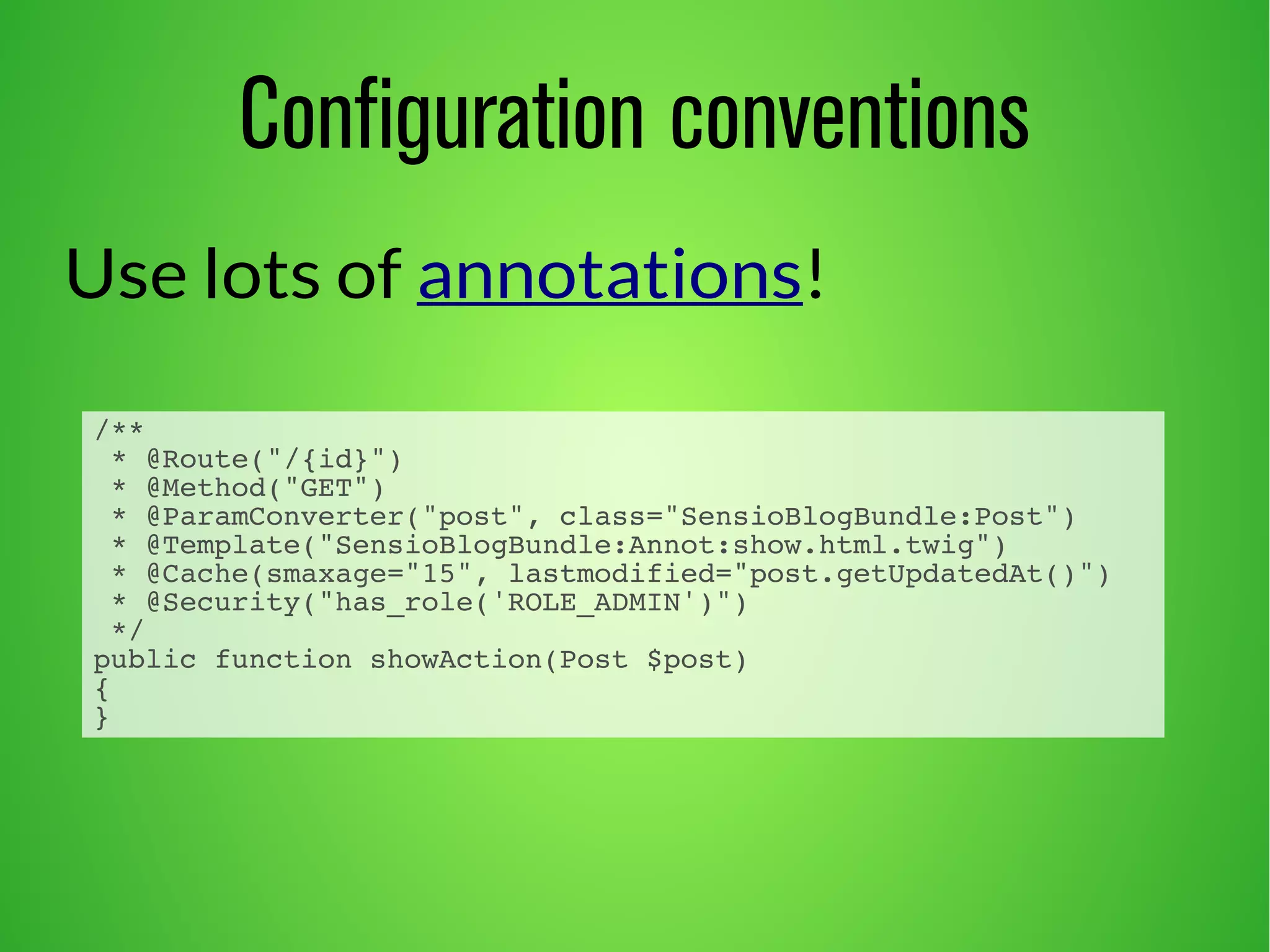 Configuration conventions 
Use lots of annotations! 
/** 
* @Route("/{id}") 
* @Method("GET") 
* @ParamConverter("post", class="SensioBlogBundle:Post") 
* @Template("SensioBlogBundle:Annot:show.html.twig") 
* @Cache(smaxage="15", lastmodified="post.getUpdatedAt()") 
* @Security("has_role('ROLE_ADMIN')") 
*/ 
public function showAction(Post $post) 
{} 
 