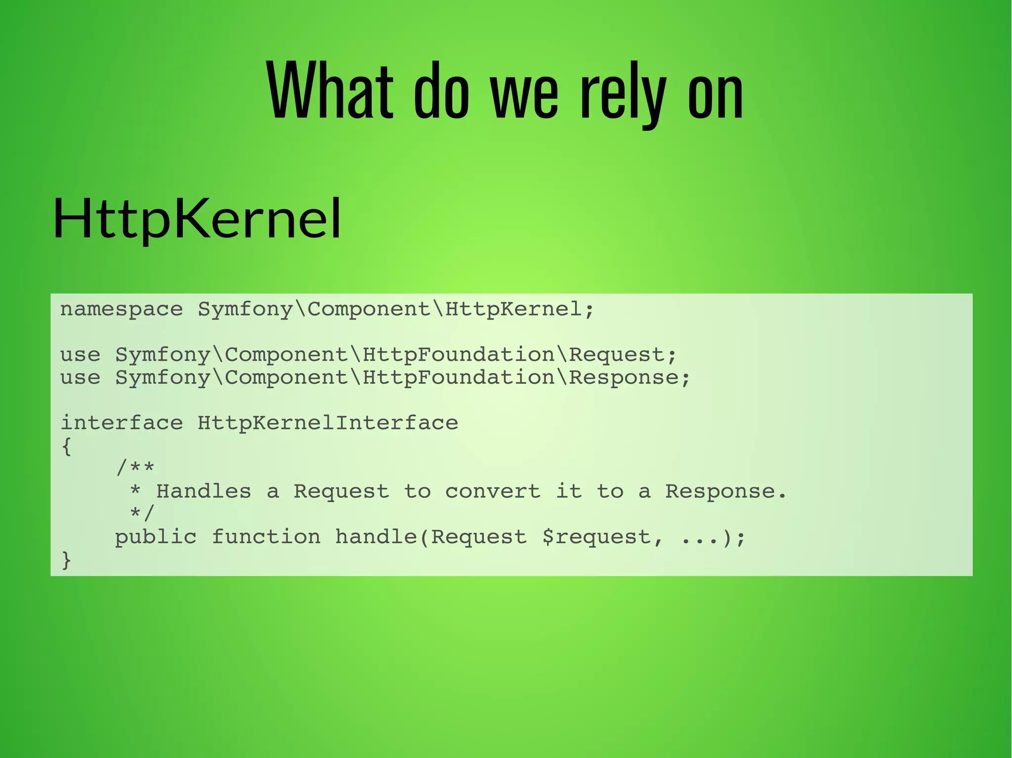 What do we rely on 
HttpKernel 
namespace SymfonyComponentHttpKernel; 
use SymfonyComponentHttpFoundationRequest; 
use SymfonyComponentHttpFoundationResponse; 
interface HttpKernelInterface 
{ 
/** 
* Handles a Request to convert it to a Response. 
*/ 
public function handle(Request $request, ...); 
} 
 