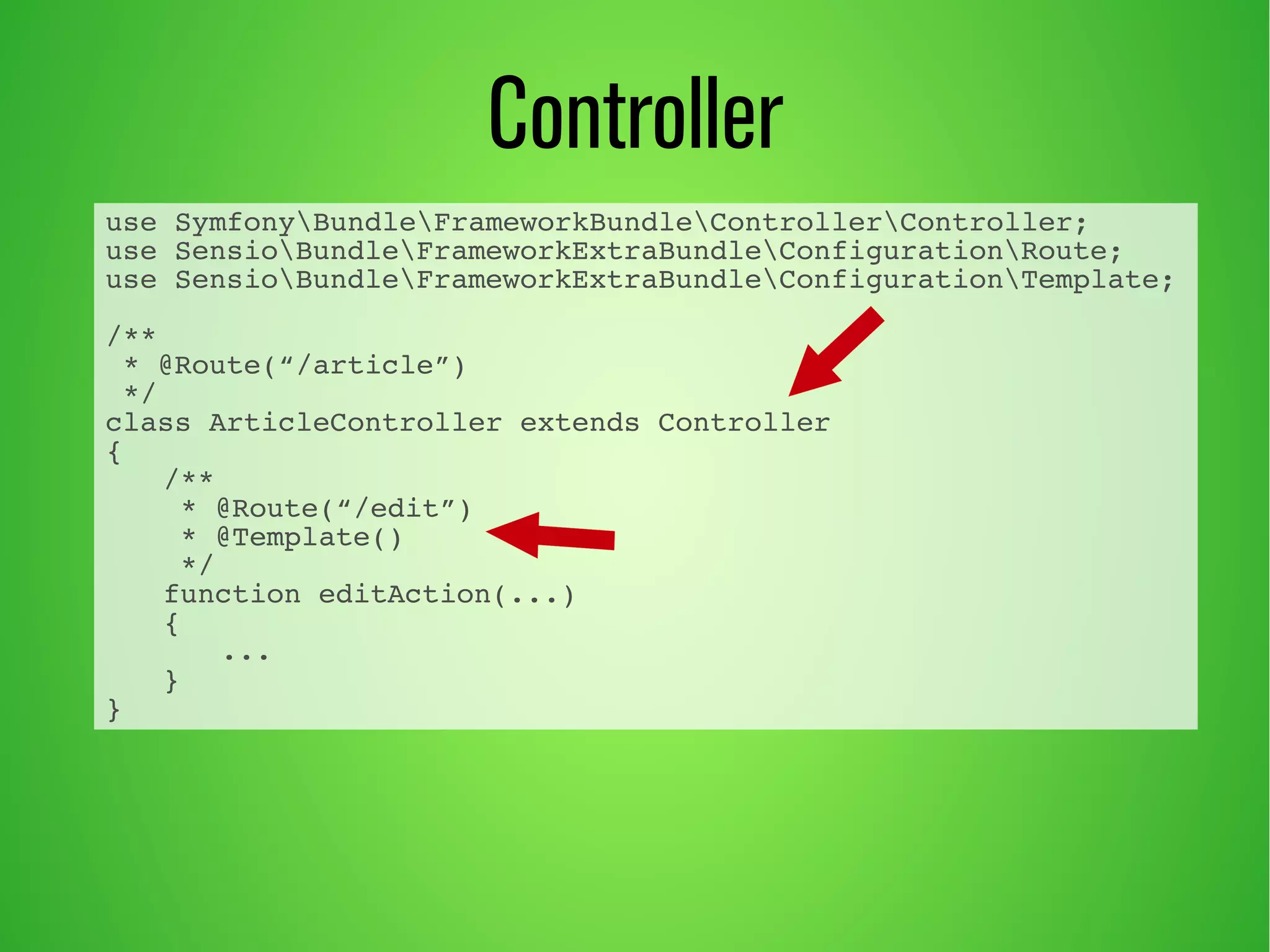 use SymfonyBundleFrameworkBundleControllerController; 
use SensioBundleFrameworkExtraBundleConfigurationRoute; 
use SensioBundleFrameworkExtraBundleConfigurationTemplate; 
/** 
* @Route(“/article”) 
*/ 
class ArticleController extends Controller 
{ 
/** 
* @Route(“/edit”) 
* @Template() 
*/ 
function editAction(...) 
{ 
... 
} 
} 
Controller 
 