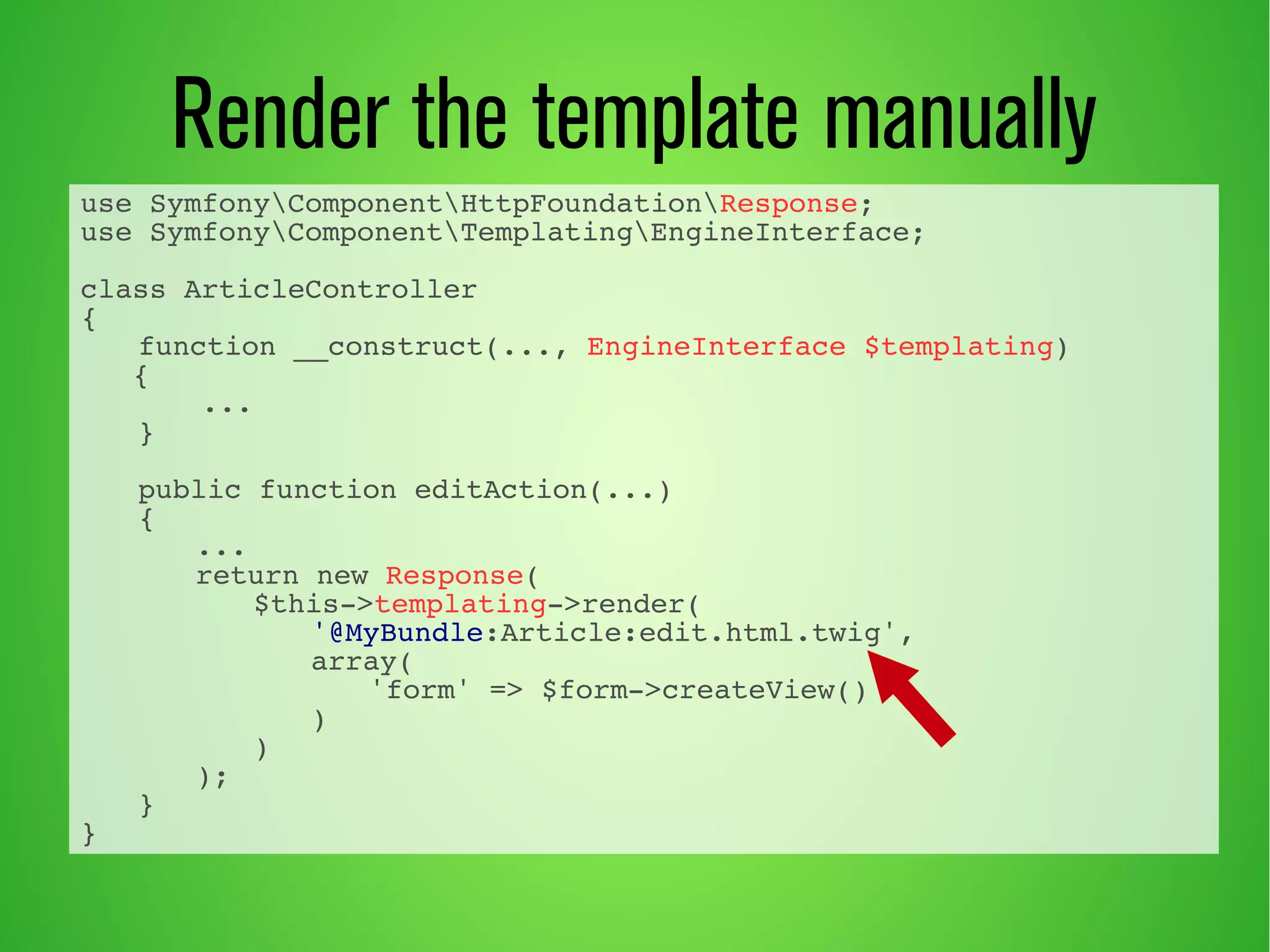 use SymfonyComponentHttpFoundationResponse; 
use SymfonyComponentTemplatingEngineInterface; 
class ArticleController 
{ 
function __construct(..., EngineInterface $templating) 
{ 
... 
} 
public function editAction(...) 
{ 
... 
return new Response( 
$this->templating->render( 
'@MyBundle:Article:edit.html.twig', 
array( 
'form' => $form->createView() 
) 
) 
); 
} 
} 
Render the template manually 
 
