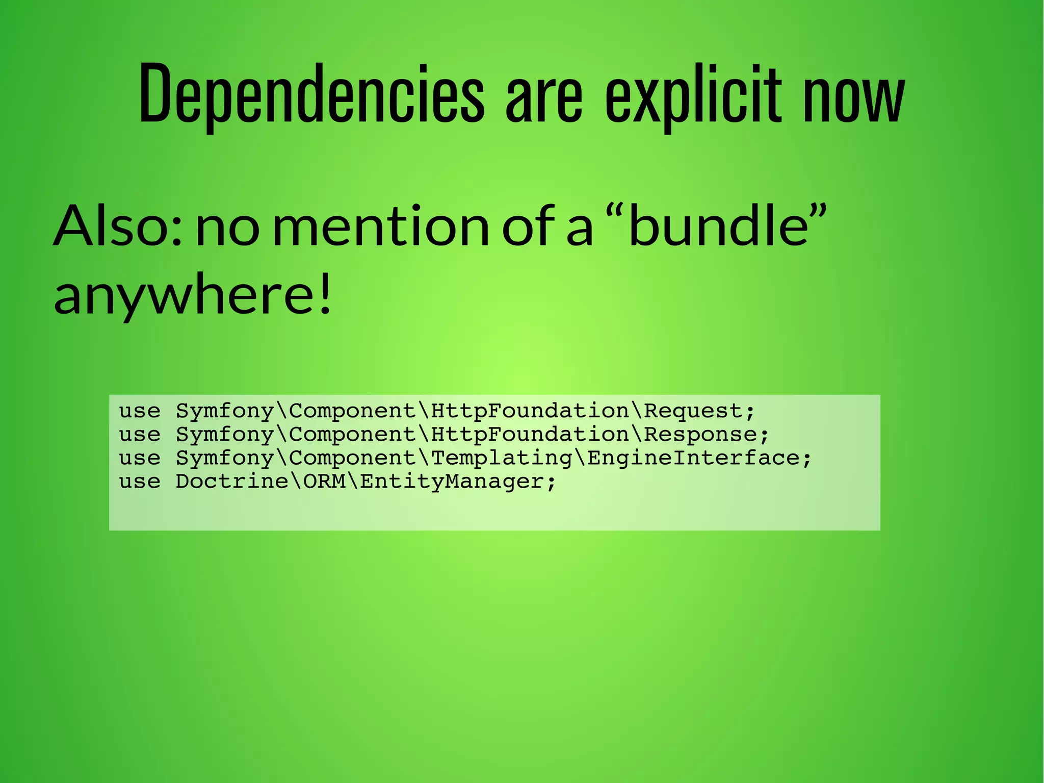 Dependencies are explicit now 
Also: no mention of a “bundle” 
anywhere! 
use SymfonyComponentHttpFoundationRequest; 
use SymfonyComponentHttpFoundationResponse; 
use SymfonyComponentTemplatingEngineInterface; 
use DoctrineORMEntityManager; 
 