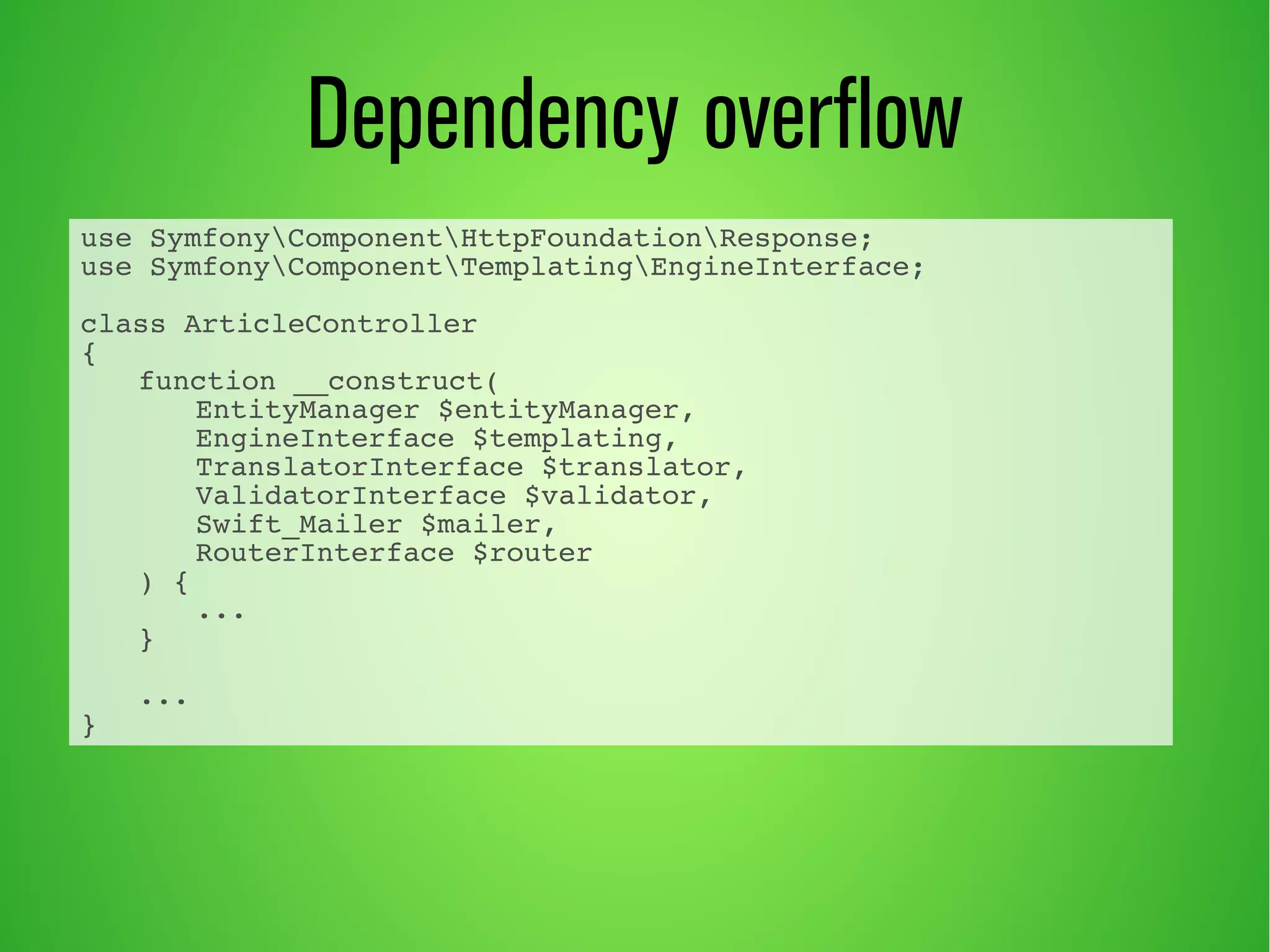 Dependency overflow 
use SymfonyComponentHttpFoundationResponse; 
use SymfonyComponentTemplatingEngineInterface; 
class ArticleController 
{ 
function __construct( 
EntityManager $entityManager, 
EngineInterface $templating, 
TranslatorInterface $translator, 
ValidatorInterface $validator, 
Swift_Mailer $mailer, 
RouterInterface $router 
) { 
... 
} 
... 
} 
 