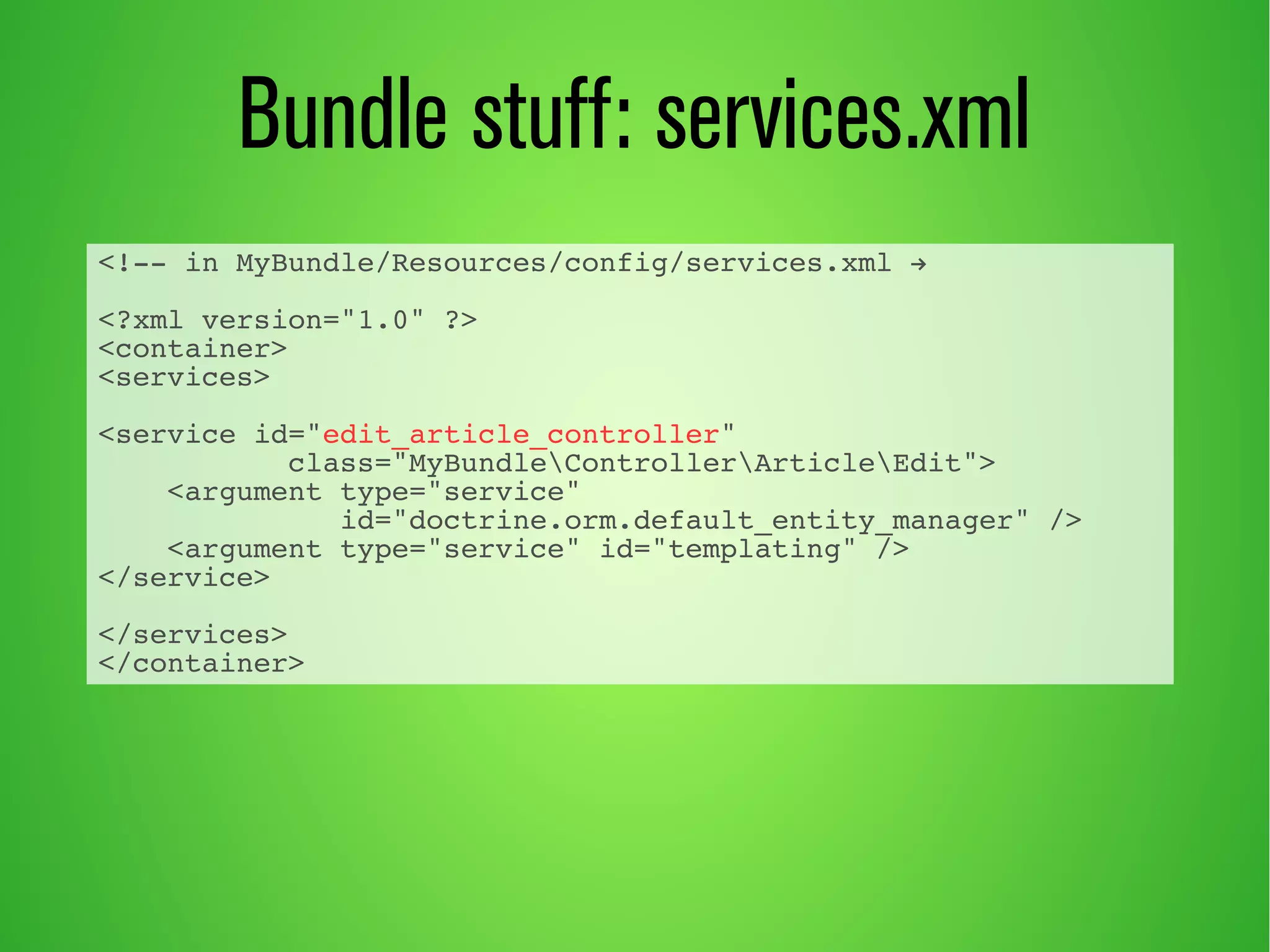 Bundle stuff: services.xml 
<!-- in MyBundle/Resources/config/services.xml → 
<?xml version="1.0" ?> 
<container> 
<services> 
<service id="edit_article_controller" 
class="MyBundleControllerArticleEdit"> 
<argument type="service" 
id="doctrine.orm.default_entity_manager" /> 
<argument type="service" id="templating" /> 
</service> 
</services> 
</container> 
 