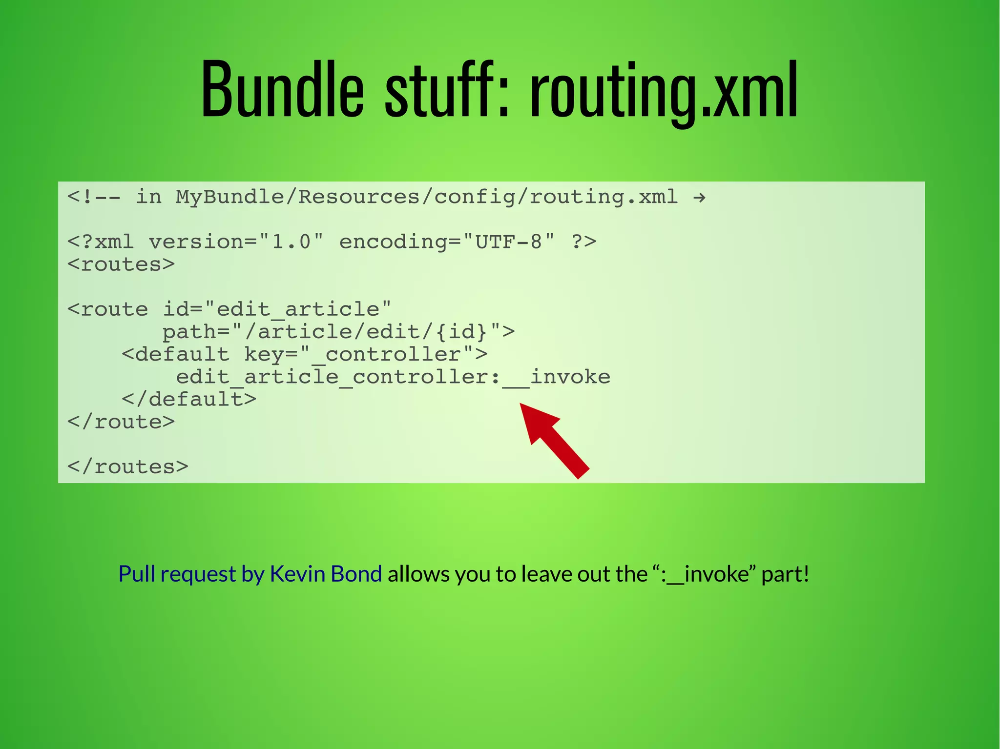 Bundle stuff: routing.xml 
<!-- in MyBundle/Resources/config/routing.xml → 
<?xml version="1.0" encoding="UTF-8" ?> 
<routes> 
<route id="edit_article" 
path="/article/edit/{id}"> 
<default key="_controller"> 
edit_article_controller:__invoke 
</default> 
</route> 
</routes> 
Pull request by Kevin Bond allows you to leave out the “:__invoke” part! 
 