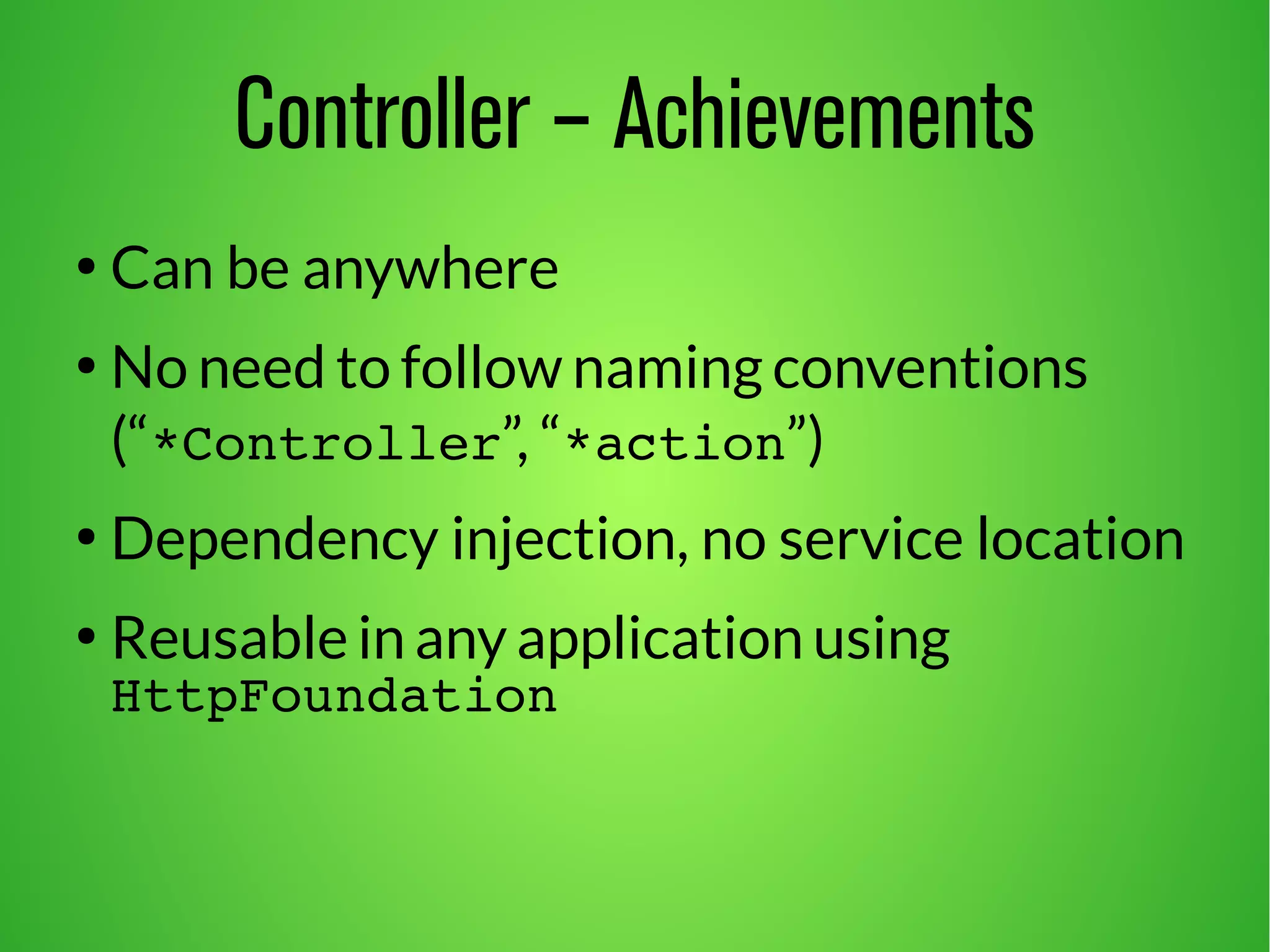 Controller – Achievements 
● Can be anywhere 
● No need to follow naming conventions 
(“*Controller”, “*action”) 
● Dependency injection, no service location 
● Reusable in any application using 
HttpFoundation 
 