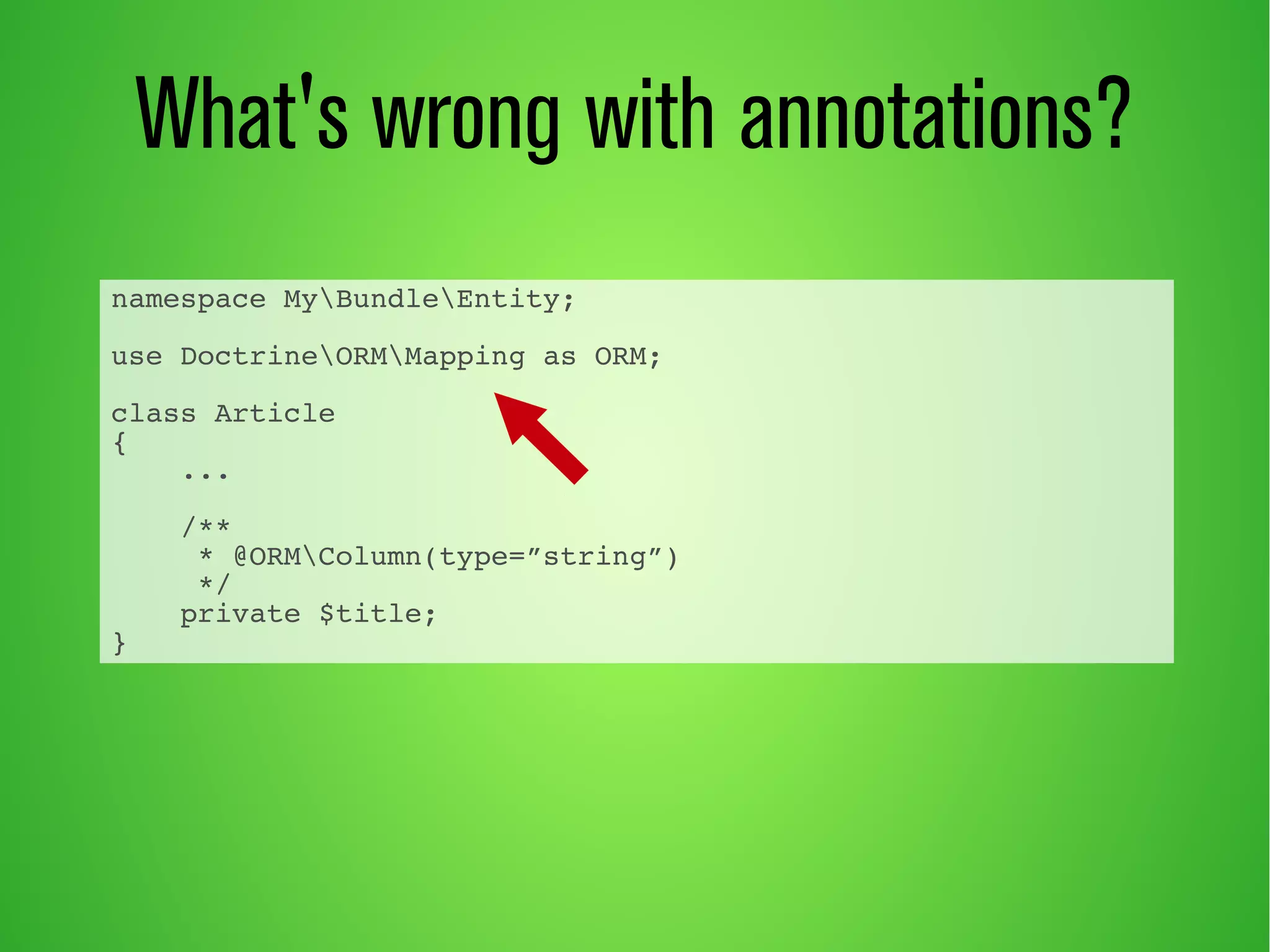 What's wrong with annotations? 
namespace MyBundleEntity; 
use DoctrineORMMapping as ORM; 
class Article 
{ 
... 
/** 
* @ORMColumn(type=”string”) 
*/ 
private $title; 
} 
 