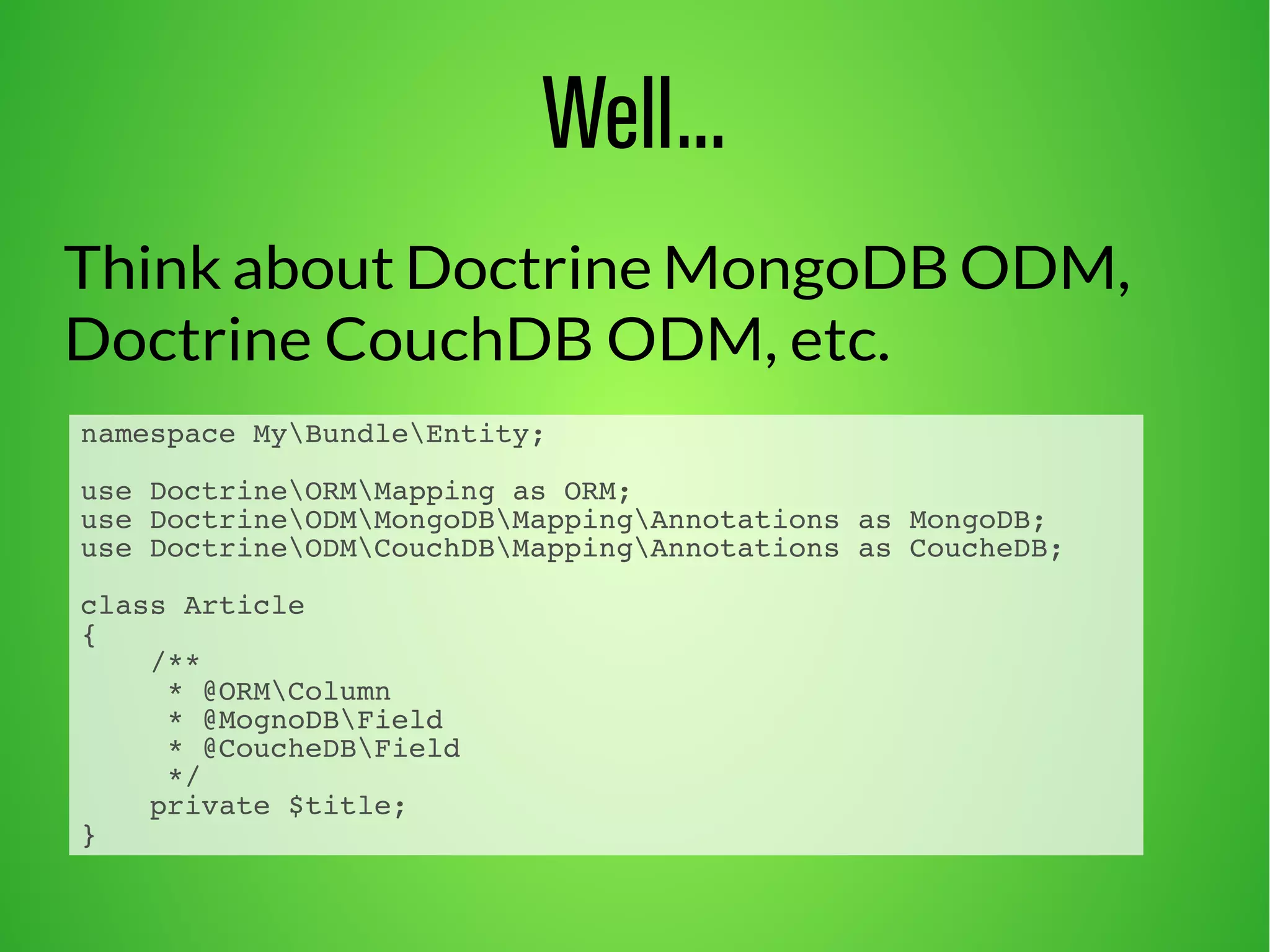 Well... 
Think about Doctrine MongoDB ODM, 
Doctrine CouchDB ODM, etc. 
namespace MyBundleEntity; 
use DoctrineORMMapping as ORM; 
use DoctrineODMMongoDBMappingAnnotations as MongoDB; 
use DoctrineODMCouchDBMappingAnnotations as CoucheDB; 
class Article 
{ 
/** 
* @ORMColumn 
* @MognoDBField 
* @CoucheDBField 
*/ 
private $title; 
} 
 