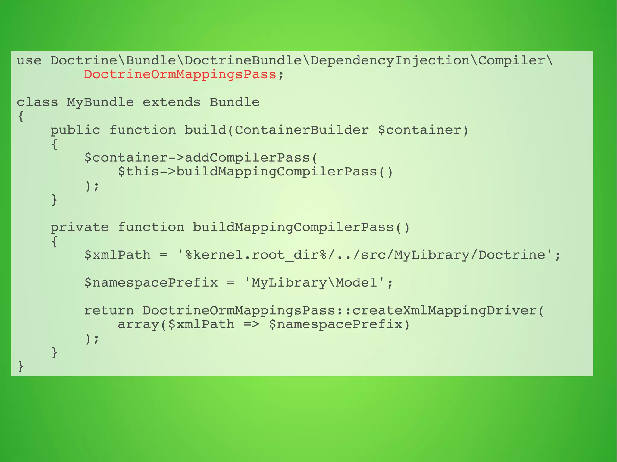 use DoctrineBundleDoctrineBundleDependencyInjectionCompiler 
DoctrineOrmMappingsPass; 
class MyBundle extends Bundle 
{ 
public function build(ContainerBuilder $container) 
{ 
$container->addCompilerPass( 
$this->buildMappingCompilerPass() 
); 
} 
private function buildMappingCompilerPass() 
{ 
$xmlPath = '%kernel.root_dir%/../src/MyLibrary/Doctrine'; 
$namespacePrefix = 'MyLibraryModel'; 
return DoctrineOrmMappingsPass::createXmlMappingDriver( 
array($xmlPath => $namespacePrefix) 
); 
} 
} 
 