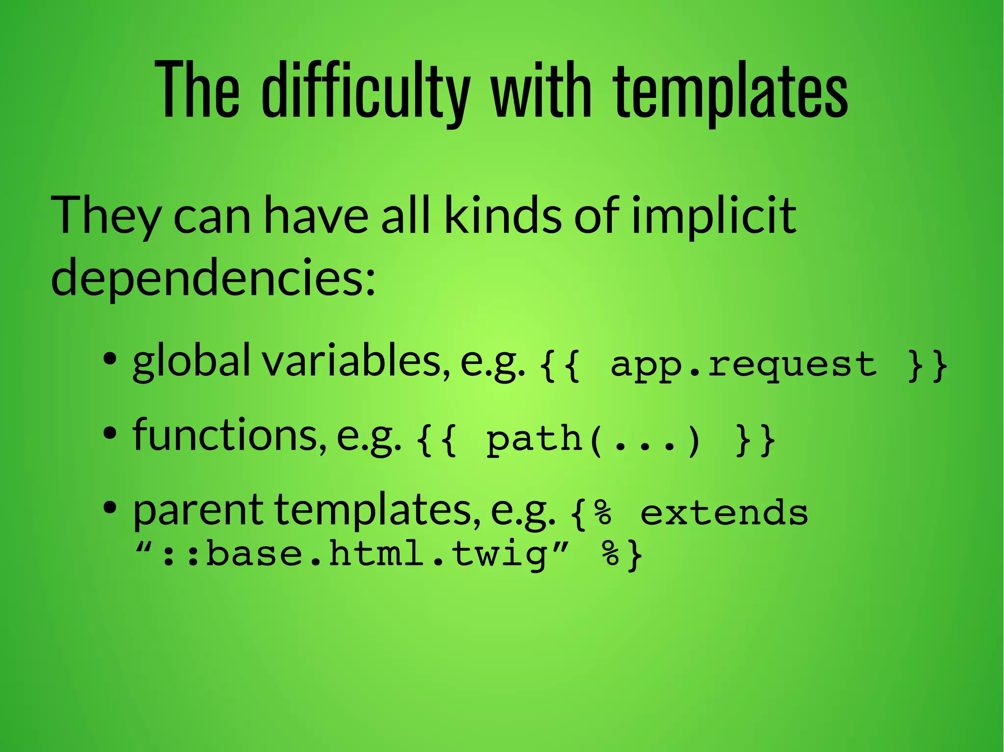 The difficulty with templates 
They can have all kinds of implicit 
dependencies: 
● global variables, e.g. {{ app.request }} 
● functions, e.g. {{ path(...) }} 
● parent templates, e.g. {% extends 
“::base.html.twig” %} 
 