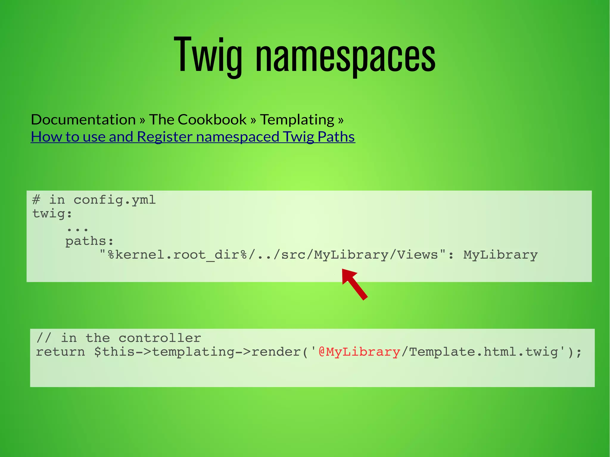Documentation » The Cookbook » Templating » 
How to use and Register namespaced Twig Paths 
# in config.yml 
twig: 
... 
paths: 
Twig namespaces 
"%kernel.root_dir%/../src/MyLibrary/Views": MyLibrary 
// in the controller 
return $this->templating->render('@MyLibrary/Template.html.twig'); 
 