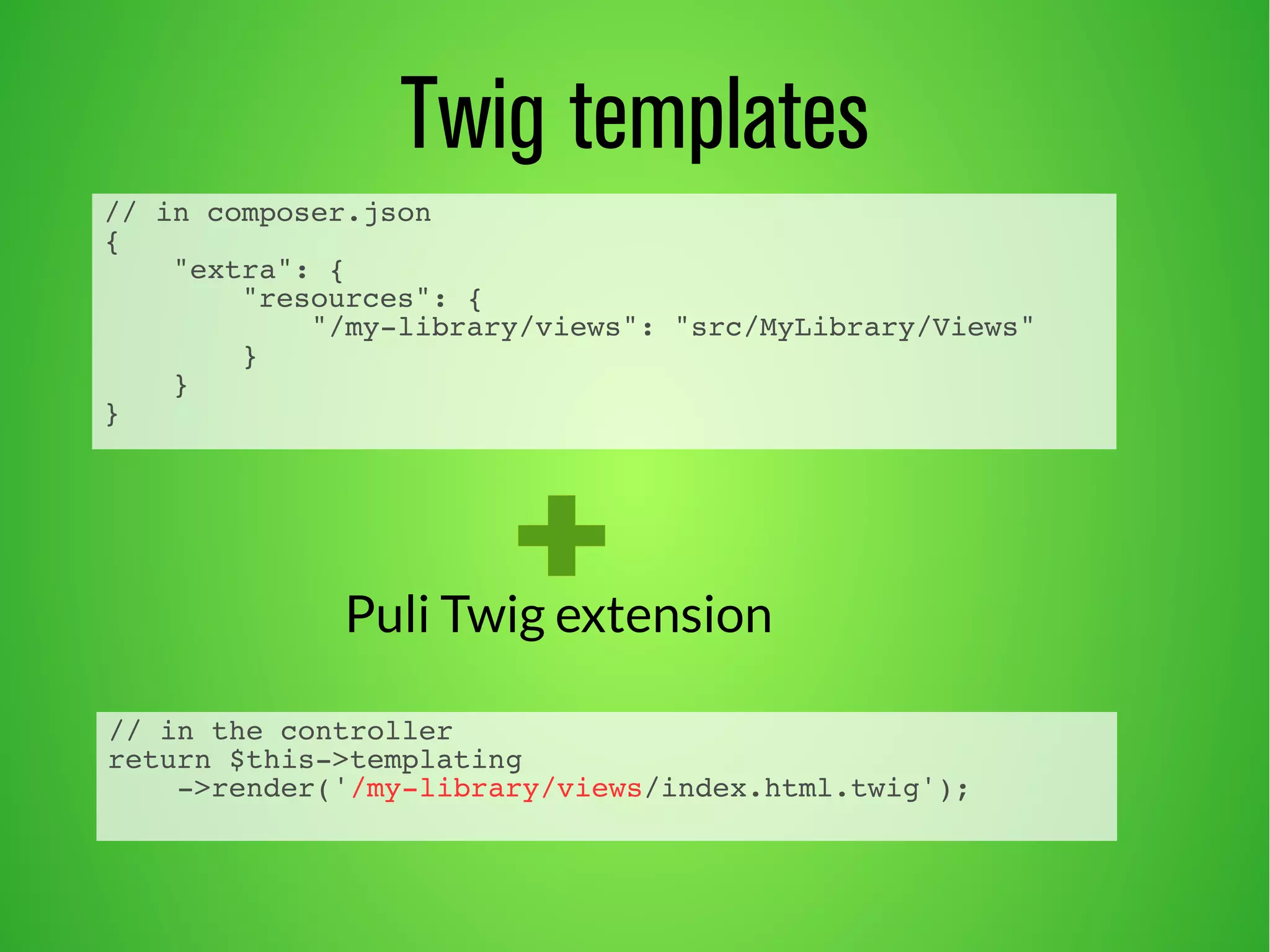 Twig templates 
// in composer.json 
{ 
"extra": { 
"resources": { 
"/my-library/views": "src/MyLibrary/Views" 
} 
} 
} 
Puli Twig extension 
// in the controller 
return $this->templating 
->render('/my-library/views/index.html.twig'); 
 