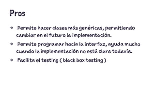 Pros 
4 Permite hacer clases más genéricas, permitiendo 
cambiar en el futuro la implementación. 
4 Permite programar hacía la interfaz, ayuda mucho 
cuando la implementación no está clara todavía. 
4 Facilita el testing ( black box testing ) 
 