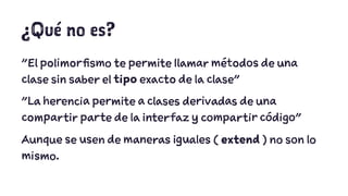 ¿Qué no es? 
"El polimorfismo te permite llamar métodos de una 
clase sin saber el tipo exacto de la clase" 
"La herencia permite a clases derivadas de una 
compartir parte de la interfaz y compartir código" 
Aunque se usen de maneras iguales ( extend ) no son lo 
mismo. 
 