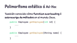 Polimorfismo estático ó Ad-Hoc 
También conocido cómo function overloading ó 
sobrecarga de métodos en el mundo Java. 
public Employee getEmployee(int id) { 
... 
} 
public Employee getEmployee(String name) { 
... 
} 
 