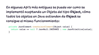 En algunas Api's más antiguas se puede ver como se 
implementó aceptando un Objeto del tipo Object, cómo 
todos los objetos en Java extienden de Object se 
consigue el mismo funcionamiento: 
private JsonElement createJsonElement(Object value) { 
return value == null ? JsonNull.INSTANCE : new JsonPrimitive(value); 
} 
 