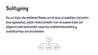 Subtyping 
Es un tipo de polimorfismo en el que el subtipo (el pato 
por ejemplo), está relacionado con el supertipo (el 
pájaro) permitiendo usarlos indistintamente y 
sustituirlos sin problema. 
 