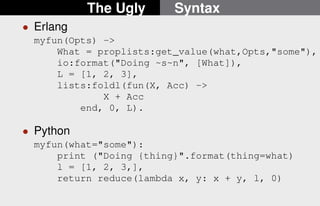 The Ugly Syntax 
 Erlang 
myfun(Opts) - 
What = proplists:get_value(what,Opts,some), 
io:format(Doing ~s~n, [What]), 
L = [1, 2, 3], 
lists:foldl(fun(X, Acc) - 
X + Acc 
end, 0, L). 
 Python 
myfun(what=some): 
print (Doing {thing}.format(thing=what) 
l = [1, 2, 3,], 
return reduce(lambda x, y: x + y, l, 0) 
9/22 
 