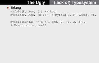 The Ugly (lack of) Typesystem 
 Erlang 
myfold(F, Acc, []) - Acc; 
myfold(F, Acc, [H|T]) - myfold(F, F(H,Acc), T). 
myfold(fun(X) - X + 1 end, 0, [1, 2, 3]). 
% Error on runtime!! 
10/22 
 