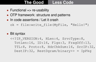 The Good Less Code 
 Functional = re-usability 
 OTP framework: structure and patterns 
 In code assertions / Let it crash 
ok = file:write_file(MyFile, Hello!) 
 Bit syntax 
?IP_VERSION:4, HLen:4, SrvcType:8, 
TotLen:16, ID:16, Flgs:3, FragOff:13, 
TTL:8, Proto:8, HdrChkSum:16, SrcIP:32, 
DestIP:32, RestDgram/binary = IpPkg 
14/22 
 