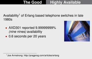 The Good Highly Available 
Availability1 of Erlang based telephone switches in late 
1980s 
 AXD301 reported 9.99999999% 
(nine nines) availability 
 0.6 seconds per 20 years 
1Joe Armstrong: http://pragprog.com/articles/erlang 
16/22 
 