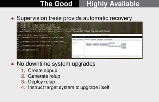 The Good Highly Available 
 Supervision trees provide automatic recovery 
 No downtime system upgrades 
1. Create appup 
2. Generate relup 
3. Deploy relup 
4. Instruct target system to upgrade itself 
17/22 
 