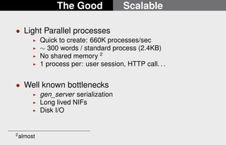 The Good Scalable 
 Light Parallel processes 
I Quick to create: 660K processes/sec 
I  300 words / standard process (2.4KB) 
I No shared memory 2 
I 1 process per: user session, HTTP call. . . 
 Well known bottlenecks 
I gen_server serialization 
I Long lived NIFs 
I Disk I/O 
2almost 
18/22 
 