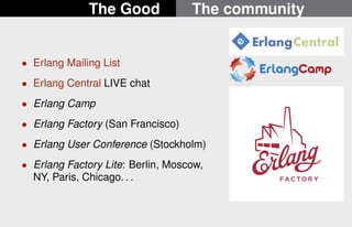 The Good The community 
 Erlang Mailing List 
 Erlang Central LIVE chat 
 Erlang Camp 
 Erlang Factory (San Francisco) 
 Erlang User Conference (Stockholm) 
 Erlang Factory Lite: Berlin, Moscow, 
NY, Paris, Chicago. . . 
19/22 
 