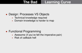 The Bad Learning Curve 
 Design: Processes VS Objects 
I Technical knowledge required 
I Domain knowledge is harder to map 
 Functional Programming 
I Awesome (if you’ve felt the imperative pain) 
I Risk of callback hell 
6/22 
 