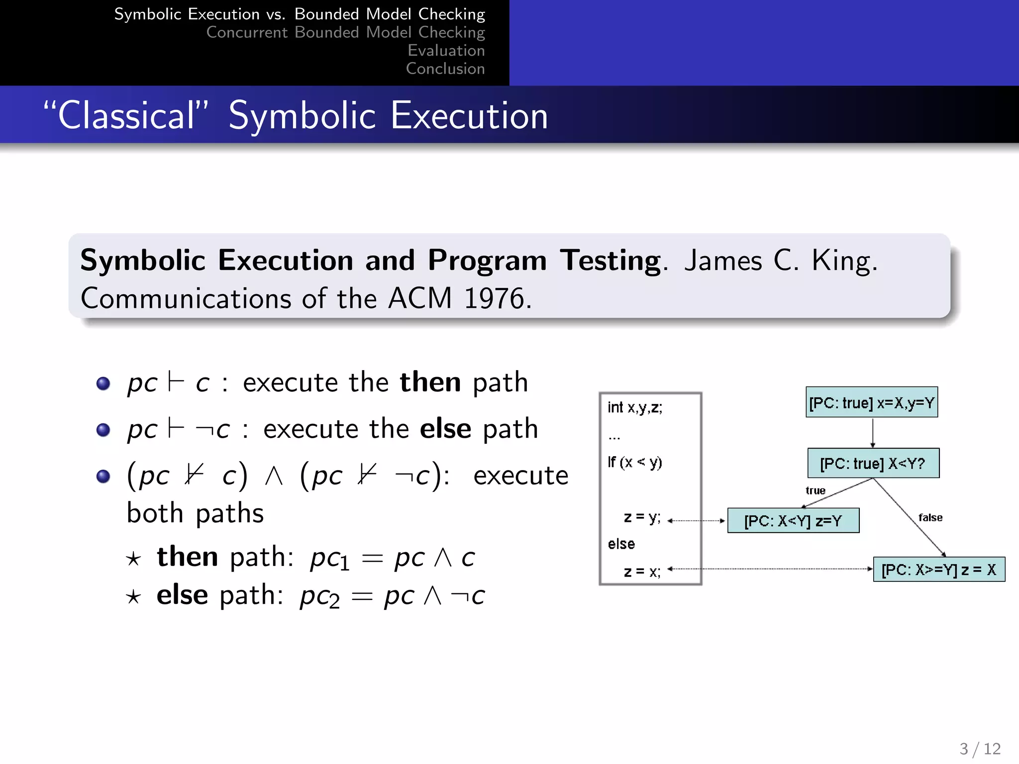 Symbolic Execution vs. Bounded Model Checking 
Concurrent Bounded Model Checking 
Evaluation 
Conclusion 
Classical Symbolic Execution 
Symbolic Execution and Program Testing. James C. King. 
Communications of the ACM 1976. 
pc ` c : execute the then path 
pc ` :c : execute the else path 
(pc 0 c) ^ (pc 0 :c): execute 
both paths 
? then path: pc1 = pc ^ c 
? else path: pc2 = pc ^ :c 
3 / 12 
 