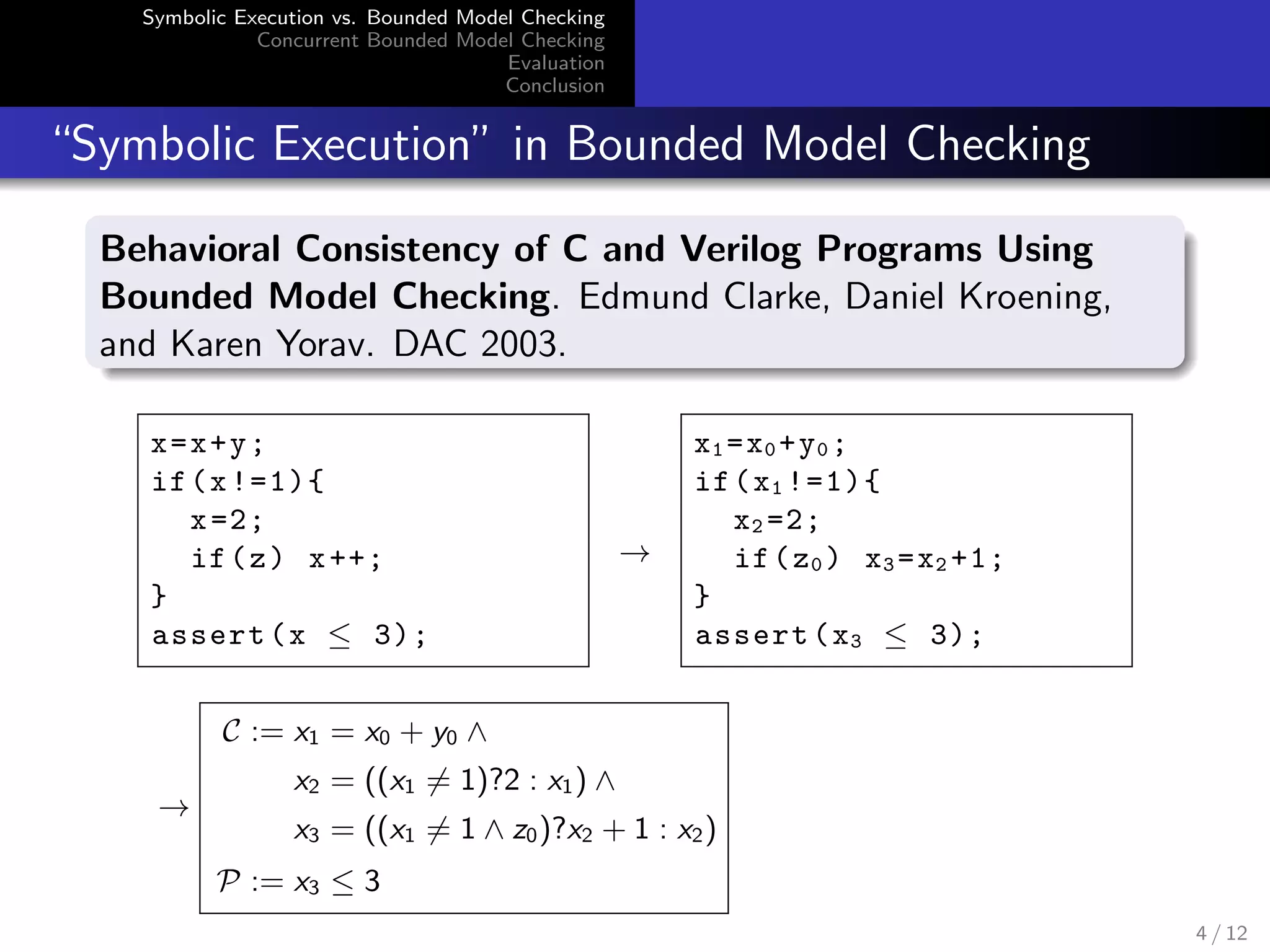 Symbolic Execution vs. Bounded Model Checking 
Concurrent Bounded Model Checking 
Evaluation 
Conclusion 
Symbolic Execution in Bounded Model Checking 
Behavioral Consistency of C and Verilog Programs Using 
Bounded Model Checking. Edmund Clarke, Daniel Kroening, 
and Karen Yorav. DAC 2003. 
x=x+y; 
if(x !=1){ 
x=2; 
if(z) x ++; 
} 
assert (x  3); 
! 
x1=x0+y0; 
if(x1 !=1){ 
x2 =2; 
if(z0) x3=x2 +1; 
} 
assert (x3  3); 
! 
C := x1 = x0 + y0 ^ 
x2 = ((x16= 1)?2 : x1) ^ 
x3 = ((x16= 1 ^ z0)?x2 + 1 : x2) 
P := x3  3 
4 / 12 
 