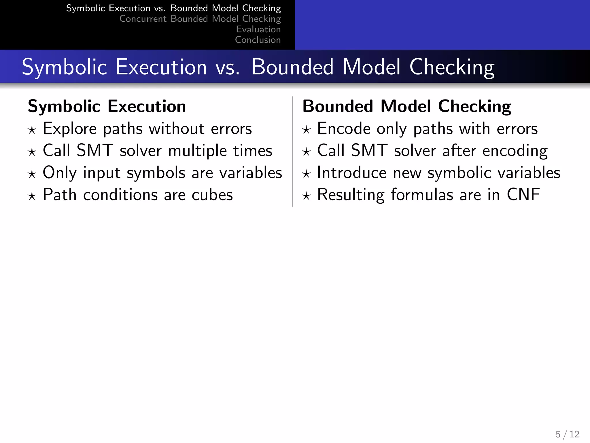 Symbolic Execution vs. Bounded Model Checking 
Concurrent Bounded Model Checking 
Evaluation 
Conclusion 
Symbolic Execution vs. Bounded Model Checking 
Symbolic Execution Bounded Model Checking 
? Explore paths without errors ? Encode only paths with errors 
? Call SMT solver multiple times ? Call SMT solver after encoding 
? Only input symbols are variables ? Introduce new symbolic variables 
? Path conditions are cubes ? Resulting formulas are in CNF 
5 / 12 
 