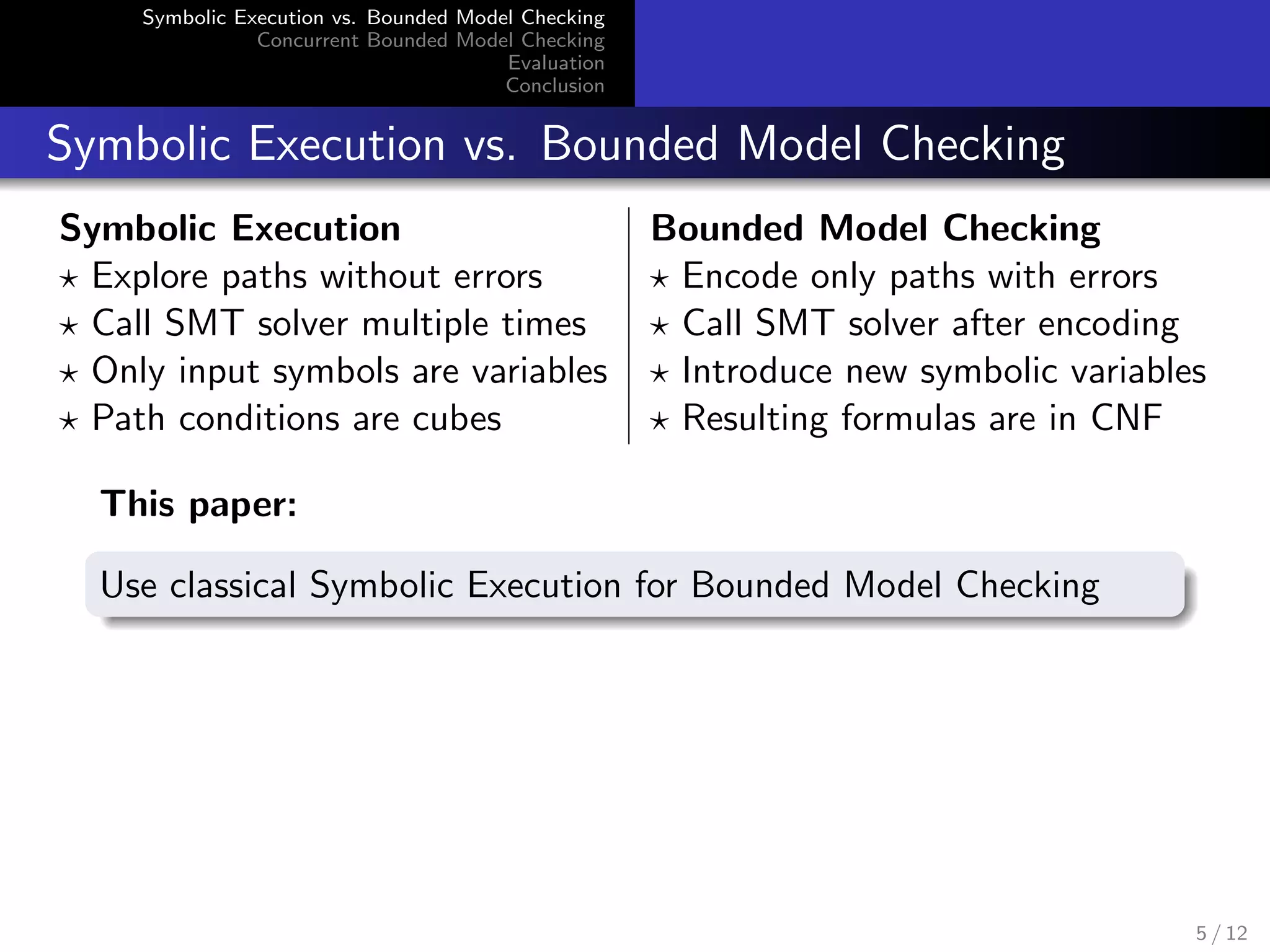 Symbolic Execution vs. Bounded Model Checking 
Concurrent Bounded Model Checking 
Evaluation 
Conclusion 
Symbolic Execution vs. Bounded Model Checking 
Symbolic Execution Bounded Model Checking 
? Explore paths without errors ? Encode only paths with errors 
? Call SMT solver multiple times ? Call SMT solver after encoding 
? Only input symbols are variables ? Introduce new symbolic variables 
? Path conditions are cubes ? Resulting formulas are in CNF 
This paper: 
Use classical Symbolic Execution for Bounded Model Checking 
5 / 12 
 