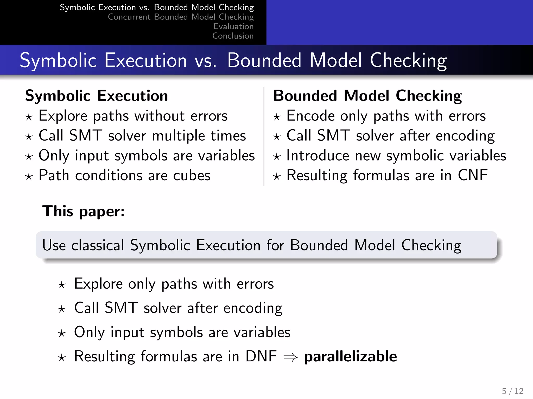 Symbolic Execution vs. Bounded Model Checking 
Concurrent Bounded Model Checking 
Evaluation 
Conclusion 
Symbolic Execution vs. Bounded Model Checking 
Symbolic Execution Bounded Model Checking 
? Explore paths without errors ? Encode only paths with errors 
? Call SMT solver multiple times ? Call SMT solver after encoding 
? Only input symbols are variables ? Introduce new symbolic variables 
? Path conditions are cubes ? Resulting formulas are in CNF 
This paper: 
Use classical Symbolic Execution for Bounded Model Checking 
? Explore only paths with errors 
? Call SMT solver after encoding 
? Only input symbols are variables 
? Resulting formulas are in DNF ) parallelizable 
5 / 12 
 
