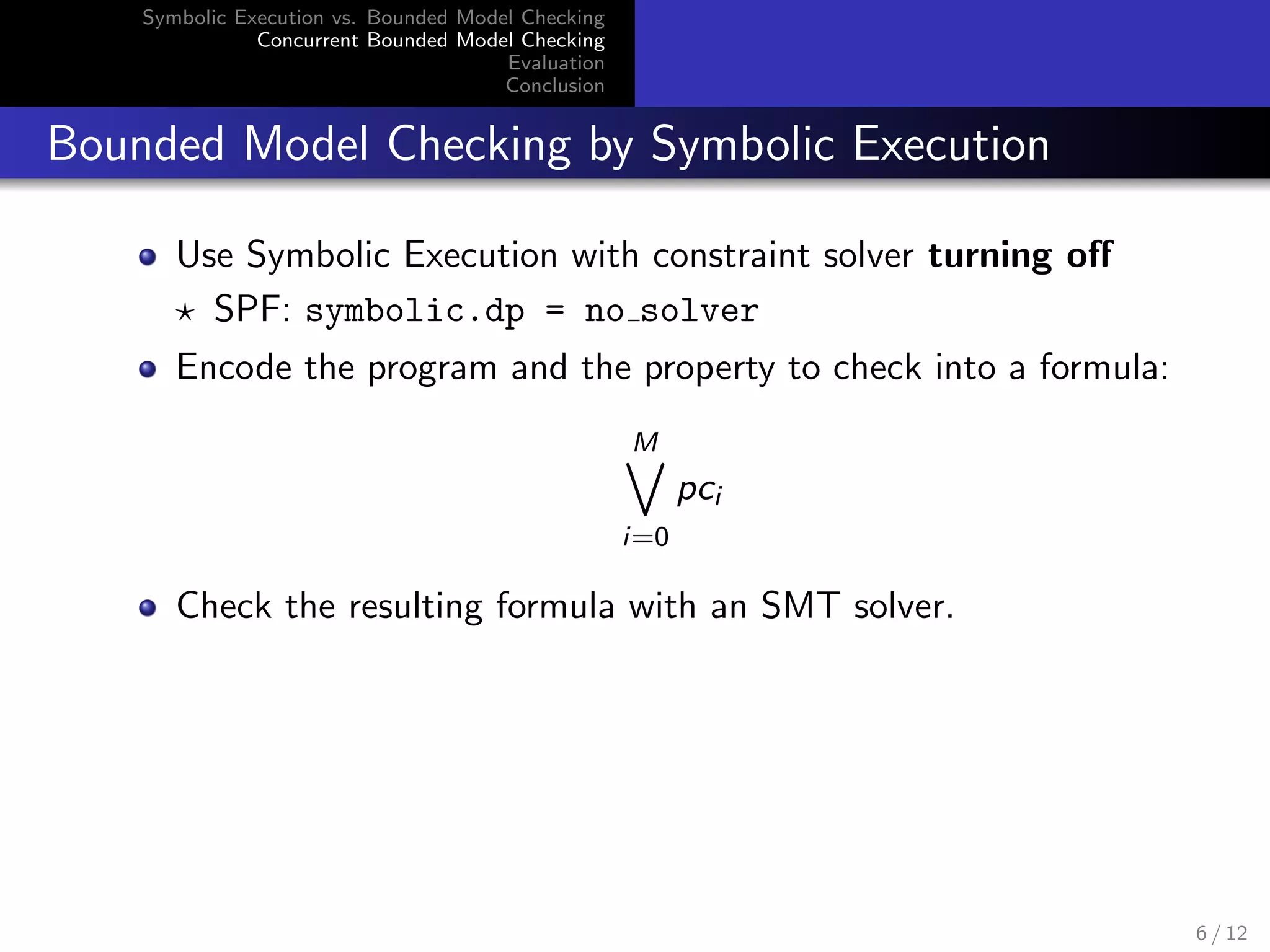 Symbolic Execution vs. Bounded Model Checking 
Concurrent Bounded Model Checking 
Evaluation 
Conclusion 
Bounded Model Checking by Symbolic Execution 
Use Symbolic Execution with constraint solver turning o 
? SPF: symbolic.dp = no solver 
Encode the program and the property to check into a formula: 
M_ 
i=0 
pci 
Check the resulting formula with an SMT solver. 
6 / 12 
 