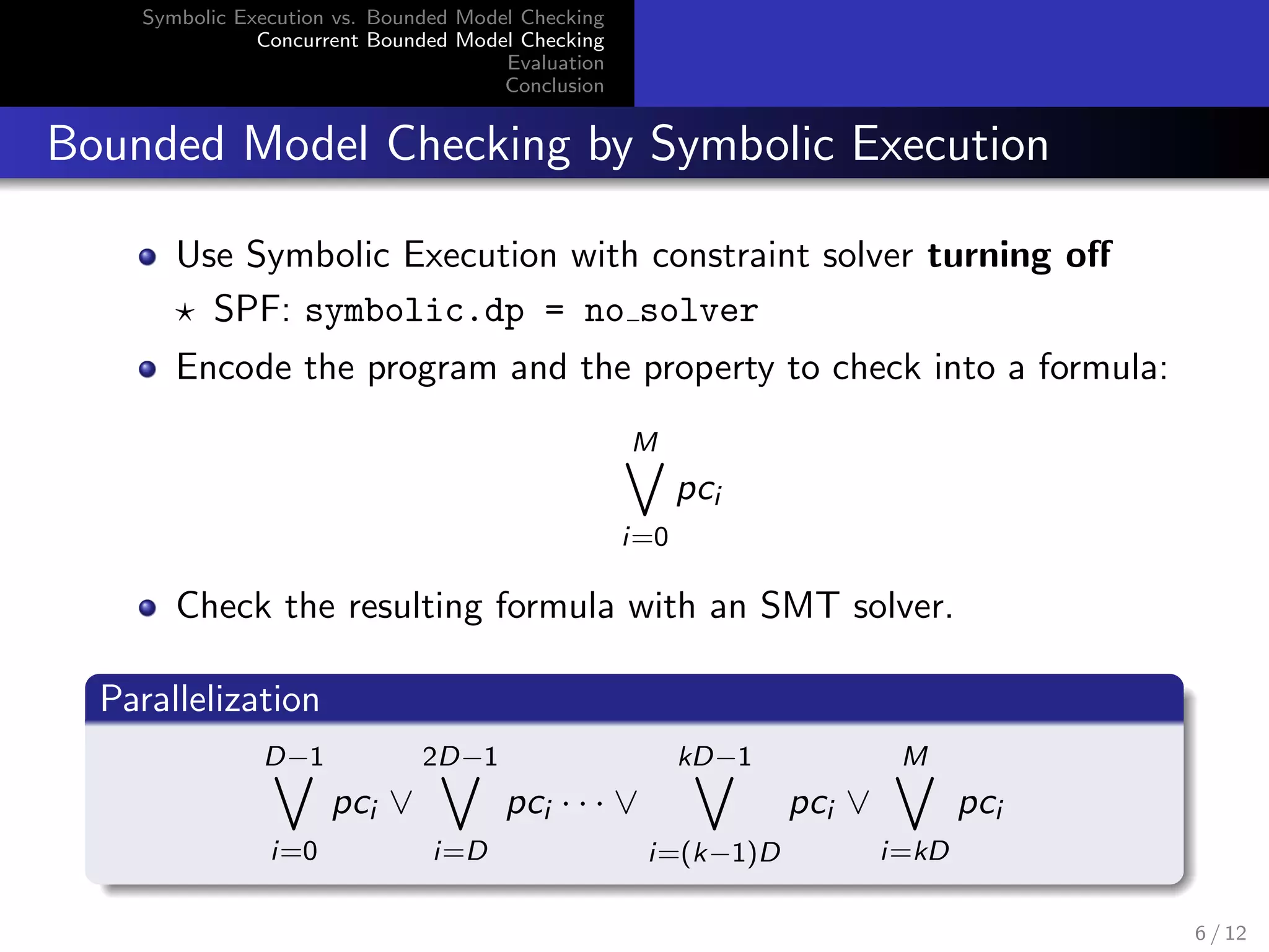 Symbolic Execution vs. Bounded Model Checking 
Concurrent Bounded Model Checking 
Evaluation 
Conclusion 
Bounded Model Checking by Symbolic Execution 
Use Symbolic Execution with constraint solver turning o 
? SPF: symbolic.dp = no solver 
Encode the program and the property to check into a formula: 
M_ 
i=0 
pci 
Check the resulting formula with an SMT solver. 
Parallelization 
D_1 
i=0 
pci _ 
2D_1 
i=D 
pci    _ 
kD_1 
i=(k1)D 
pci _ 
M_ 
i=kD 
pci 
6 / 12 
 