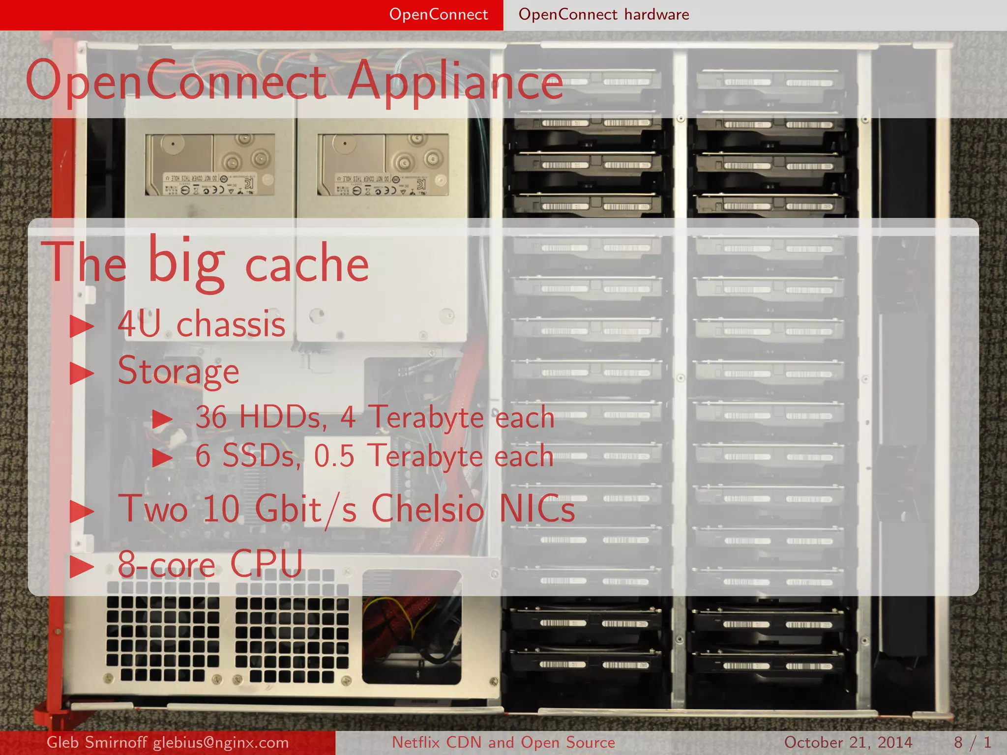 OpenConnect OpenConnect hardware 
OpenConnect Appliance 
The big cache 
I 4U chassis 
I Storage 
I 36 HDDs, 4 Terabyte each 
I 6 SSDs, 0.5 Terabyte each 
I Two 10 Gbit/s Chelsio NICs 
I 8-core CPU 
Gleb Smirno glebius@nginx.com Net
ix CDN and Open Source October 21, 2014 8 / 1 
 