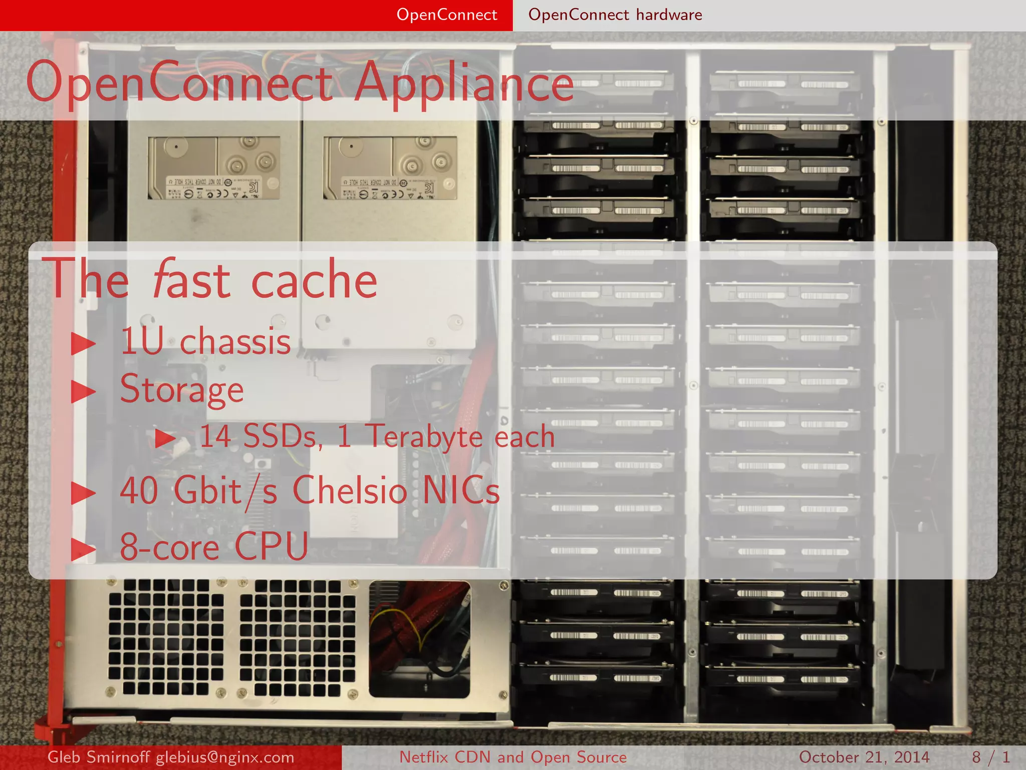 OpenConnect OpenConnect hardware 
OpenConnect Appliance 
The fast cache 
I 1U chassis 
I Storage 
I 14 SSDs, 1 Terabyte each 
I 40 Gbit/s Chelsio NICs 
I 8-core CPU 
Gleb Smirno glebius@nginx.com Net
ix CDN and Open Source October 21, 2014 8 / 1 
 
