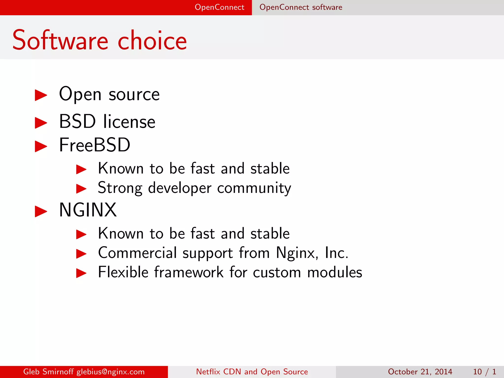 OpenConnect OpenConnect software 
Software choice 
I Open source 
I BSD license 
I FreeBSD 
I Known to be fast and stable 
I Strong developer community 
Gleb Smirno glebius@nginx.com Net
ix CDN and Open Source October 21, 2014 10 / 1 
 
