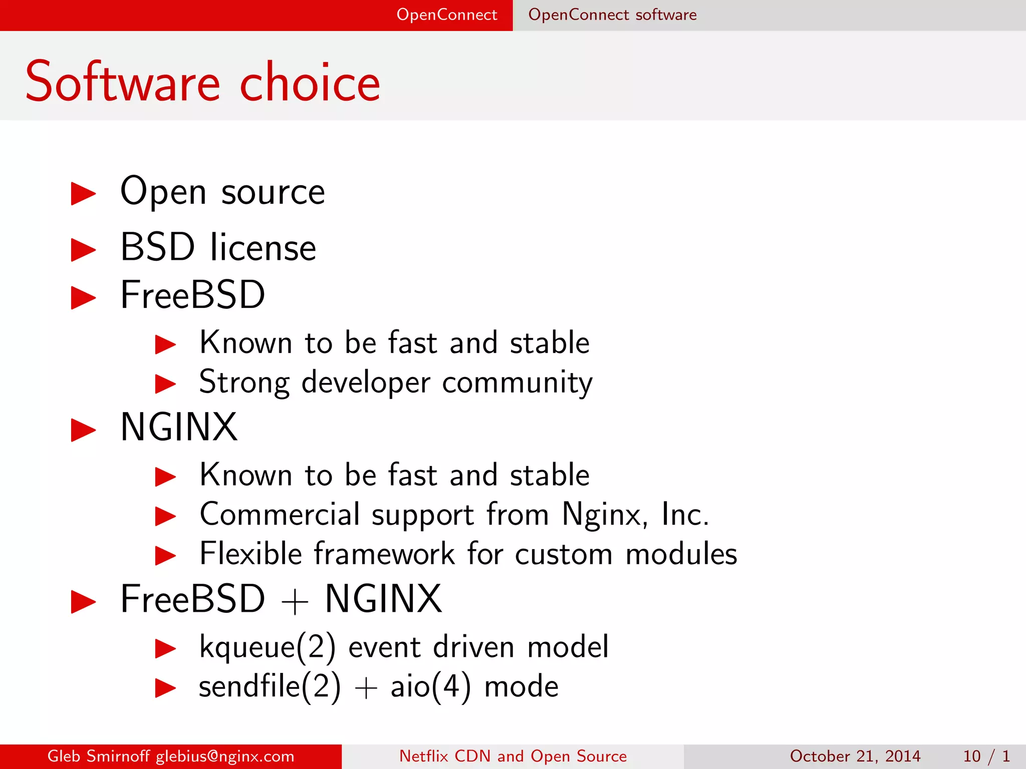 OpenConnect OpenConnect software 
Software choice 
I Open source 
I BSD license 
I FreeBSD 
I Known to be fast and stable 
I Strong developer community 
I NGINX 
I Known to be fast and stable 
I Commercial support from Nginx, Inc. 
I Flexible framework for custom modules 
Gleb Smirno glebius@nginx.com Net
ix CDN and Open Source October 21, 2014 10 / 1 
 