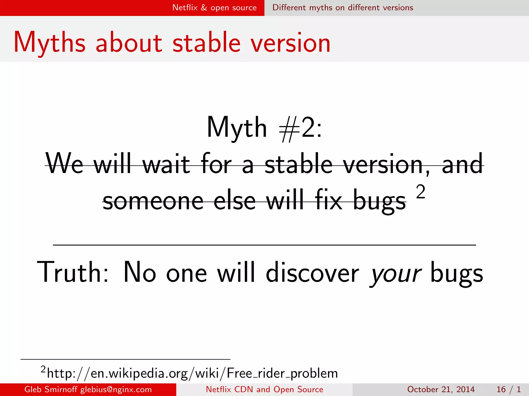 Net
ix  open source Dealing with open source 
Dealing with open source 
The Net
ix rules: 
I Pull the bleeding-edge version of 
software 
I Push your changes upstream 
aggressively 
Gleb Smirno glebius@nginx.com Net
ix CDN and Open Source October 21, 2014 14 / 1 
 