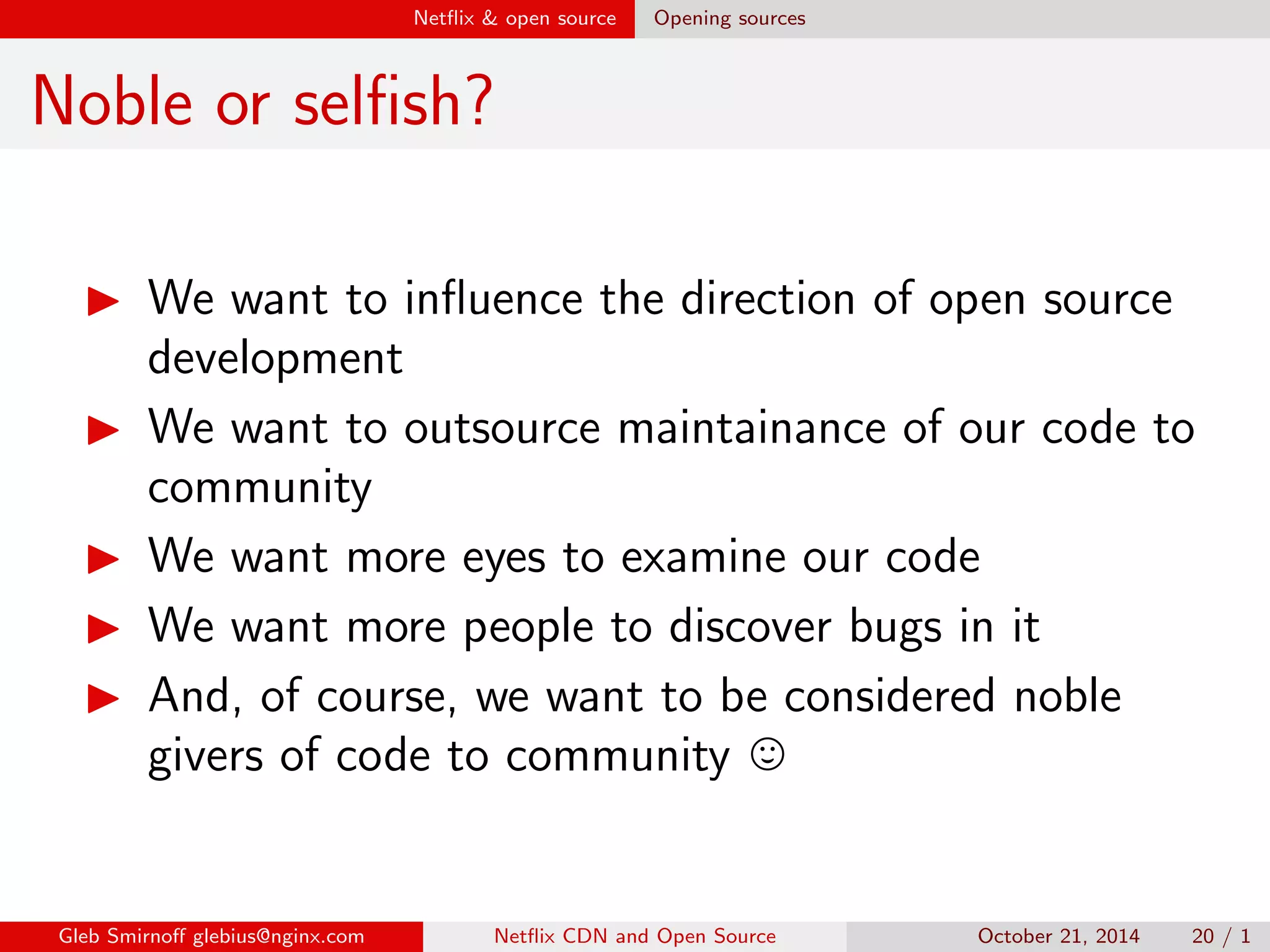 Net
ix  open source Dierent myths on dierent versions 
Discovering bugs in dierent versions 
development stable 
code is hot code is unmaintained 
no API/ABI constraints 
API/ABI must be 
preserved 
Gleb Smirno glebius@nginx.com Net
ix CDN and Open Source October 21, 2014 17 / 1 
 