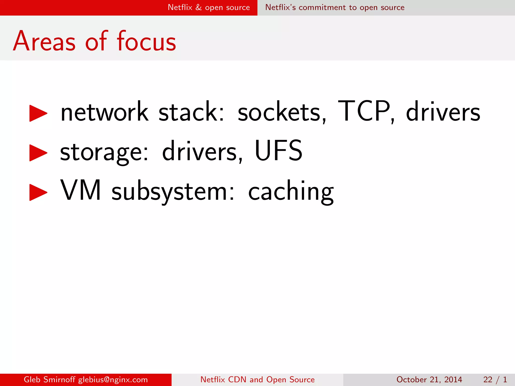 Net
ix  open source Opening sources 
Myths on open source 
Myth #4: 
Sharing code discloses know-how's 
Truth: know-how's reside in a tiny 
percent of code, or even outside 
Gleb Smirno glebius@nginx.com Net
ix CDN and Open Source October 21, 2014 19 / 1 
 