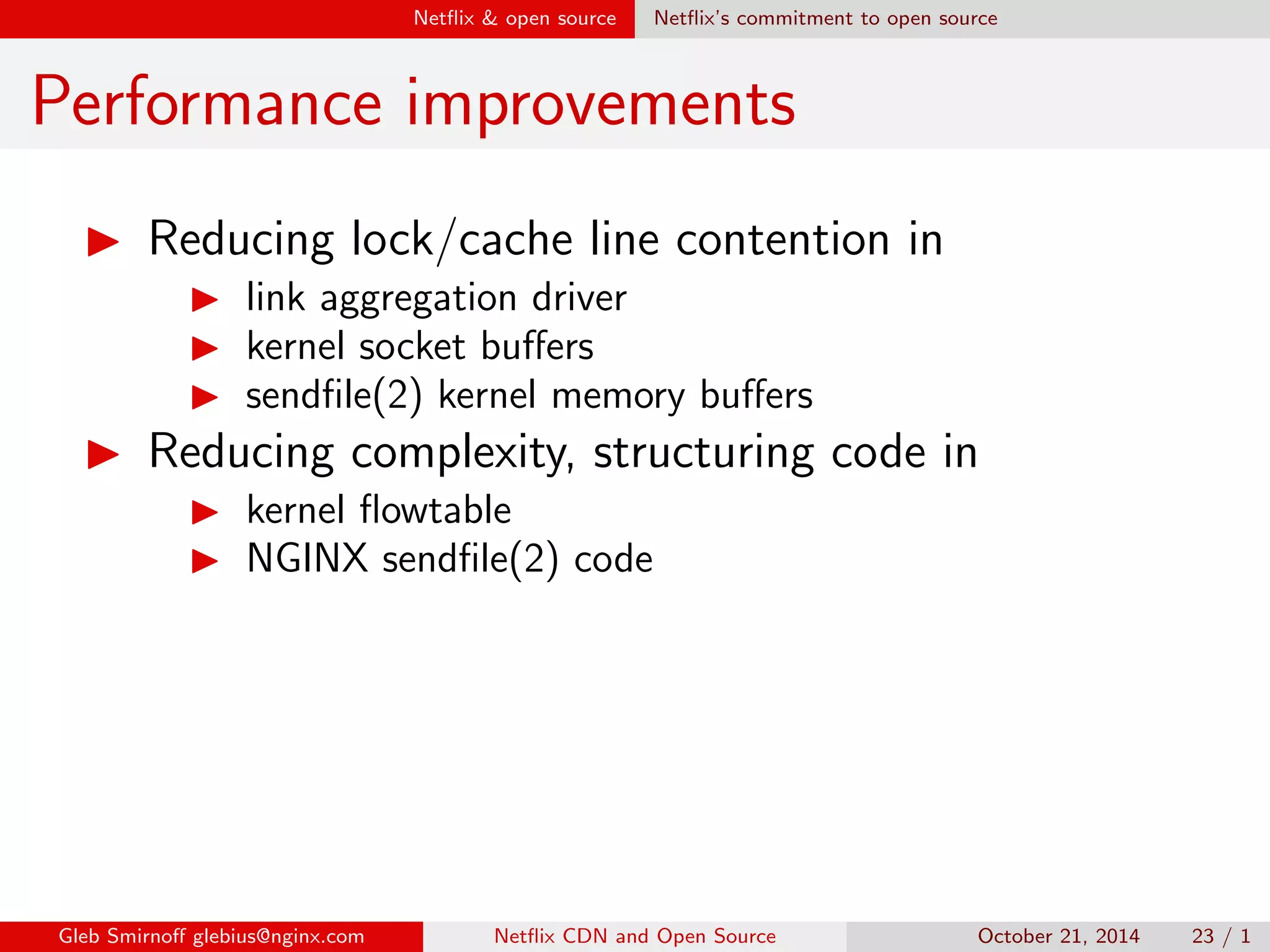 sh? 
I We want to in
uence the direction of open source 
development 
I We want to outsource maintainance of our code to 
community 
I We want more eyes to examine our code 
I We want more people to discover bugs in it 
Gleb Smirno glebius@nginx.com Net
ix CDN and Open Source October 21, 2014 20 / 1 
 