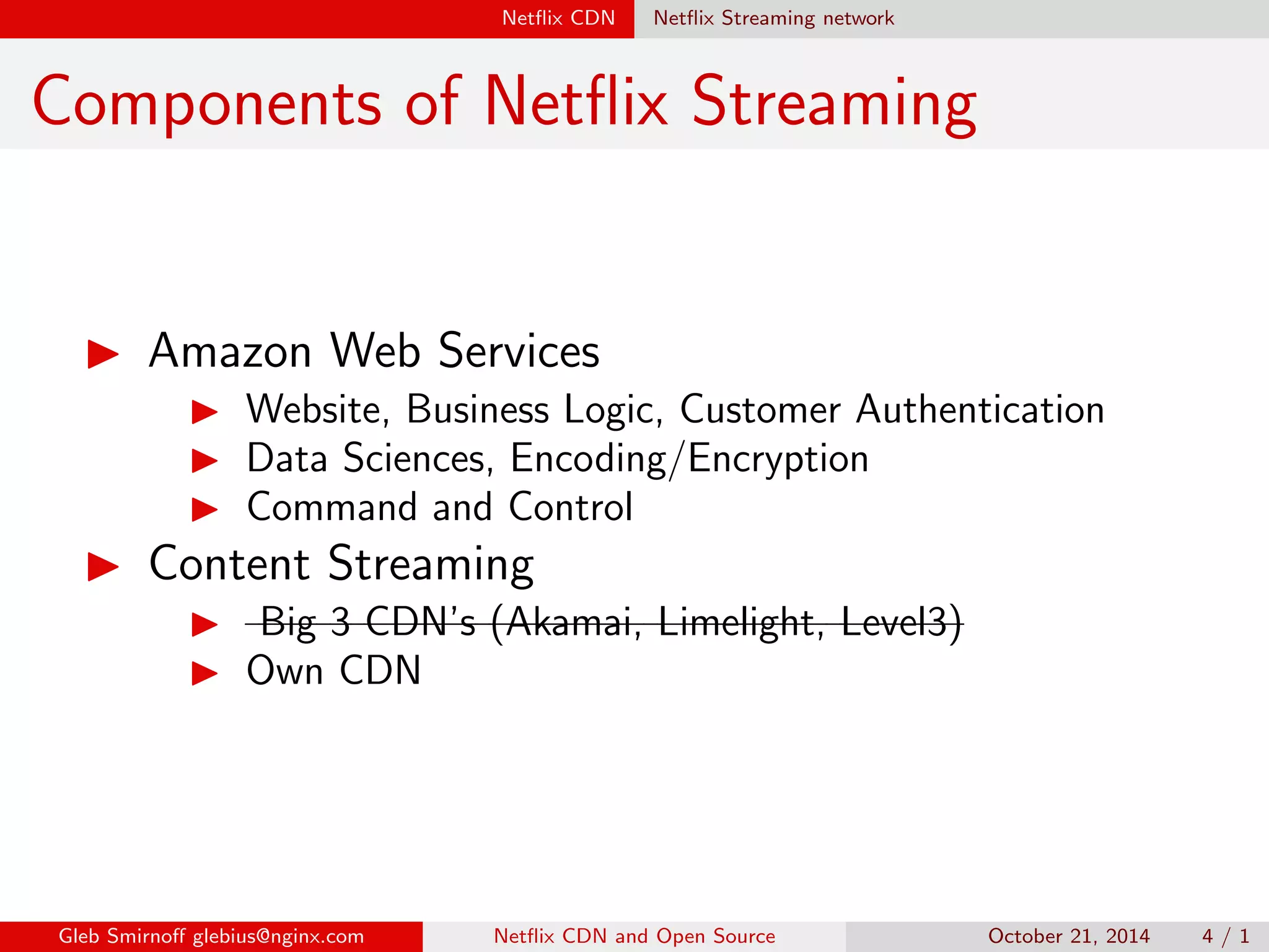 Net
ix CDN Net
ix Streaming network 
Components of Net
ix Streaming 
I Amazon Web Services 
I Website, Business Logic, Customer Authentication 
I Data Sciences, Encoding/Encryption 
I Command and Control 
I Content Streaming 
I Big 3 CDN's (Akamai, Limelight, Level3) 
I Own CDN 
Gleb Smirno glebius@nginx.com Net
ix CDN and Open Source October 21, 2014 4 / 1 
 