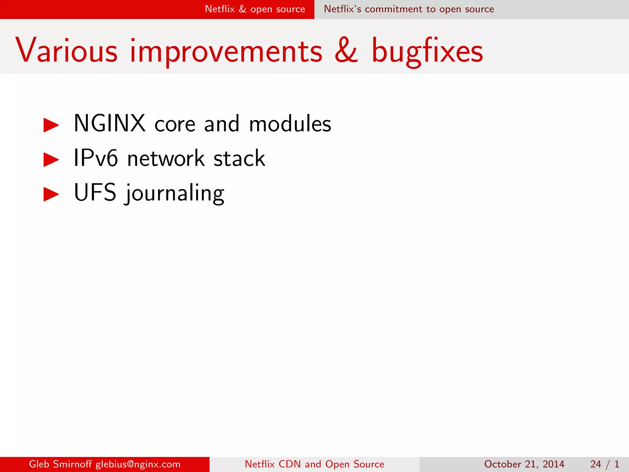 sh? 
I We want to in
uence the direction of open source 
development 
I We want to outsource maintainance of our code to 
community 
I We want more eyes to examine our code 
I We want more people to discover bugs in it 
I And, of course, we want to be considered noble 
givers of code to community , 
Gleb Smirno glebius@nginx.com Net
ix CDN and Open Source October 21, 2014 20 / 1 
 