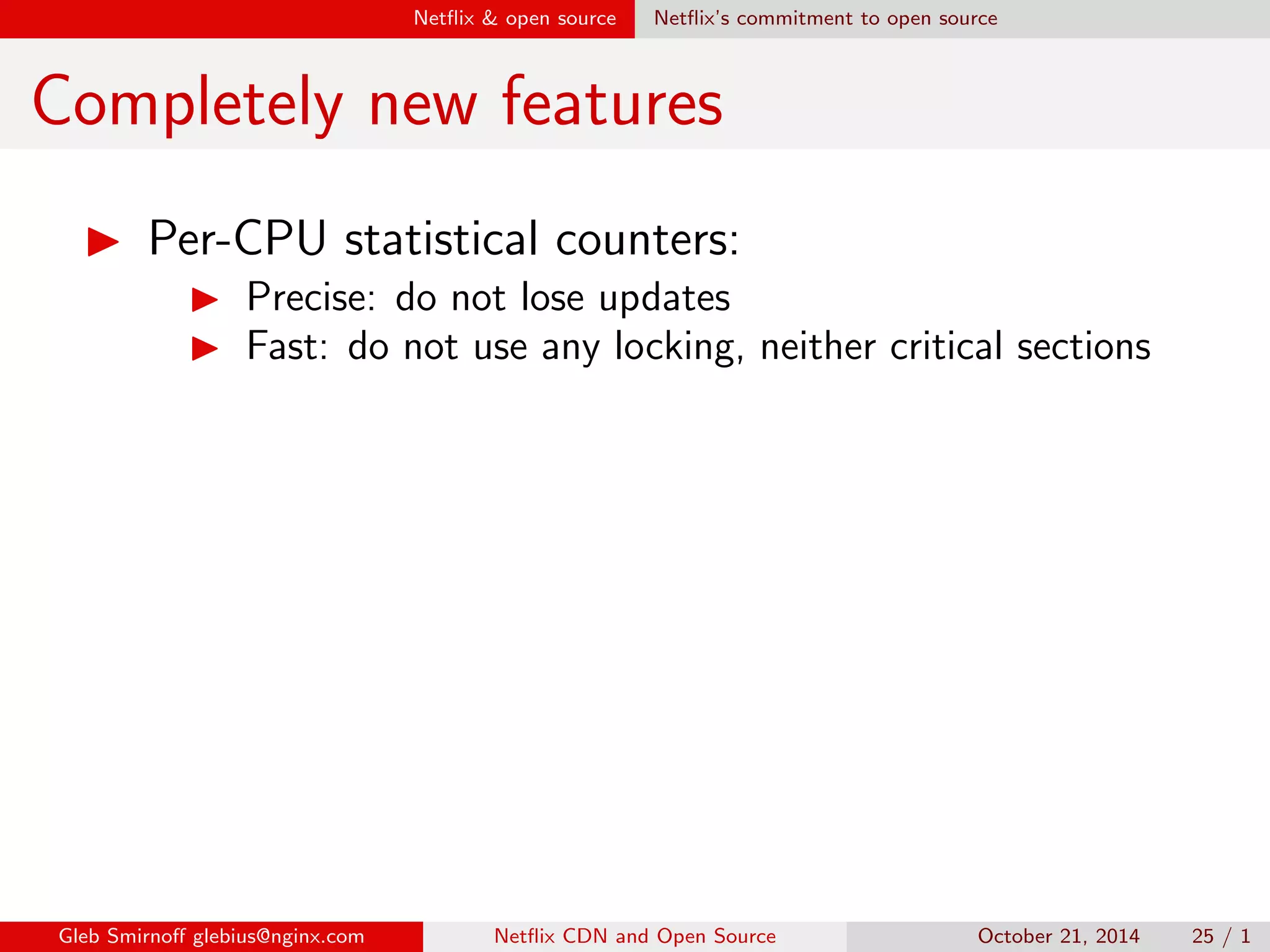 Net
ix  open source Net
ix's commitment to open source 
OpenConnect performance 
I OpenConnect started in 2011 
 10 Gbps per appliance 
Gleb Smirno glebius@nginx.com Net
ix CDN and Open Source October 21, 2014 21 / 1 
 