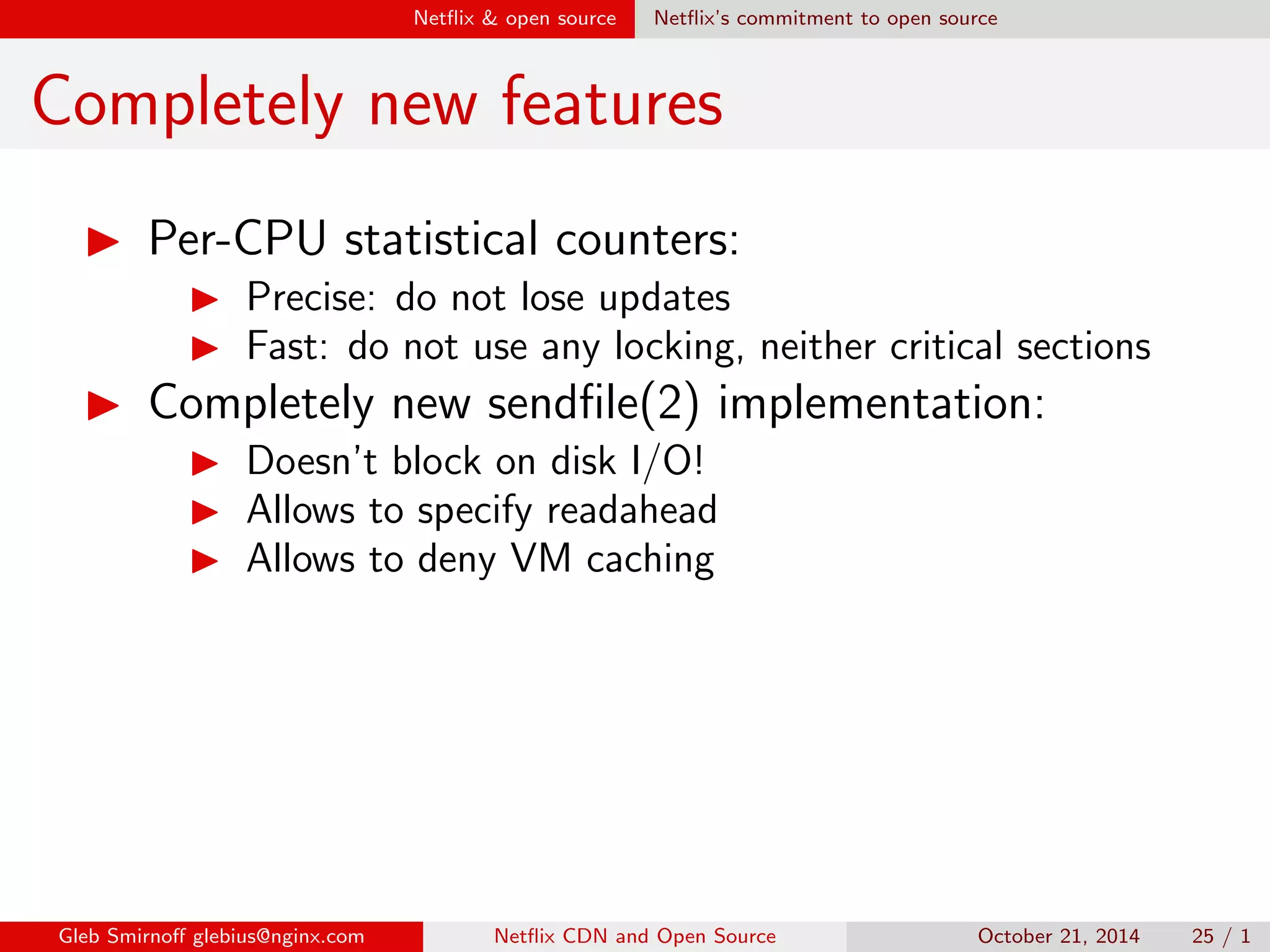Net
ix  open source Net
ix's commitment to open source 
OpenConnect performance 
I OpenConnect started in 2011 
 10 Gbps per appliance 
I Now, in 2014, we achieve 
 30 Gbps per appliance 
Gleb Smirno glebius@nginx.com Net
ix CDN and Open Source October 21, 2014 21 / 1 
 