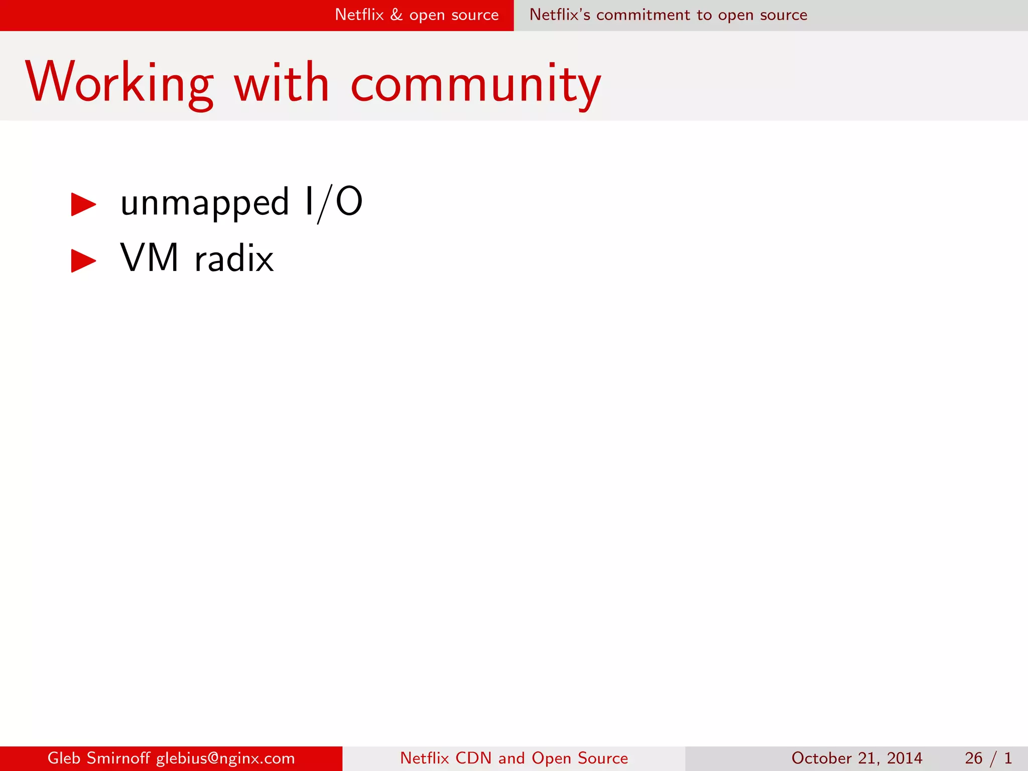 Net
ix  open source Net
ix's commitment to open source 
OpenConnect performance 
I OpenConnect started in 2011 
 10 Gbps per appliance 
I Now, in 2014, we achieve 
 30 Gbps per appliance 
I Next goal is  80 Gbps per appliance 
Gleb Smirno glebius@nginx.com Net
ix CDN and Open Source October 21, 2014 21 / 1 
 