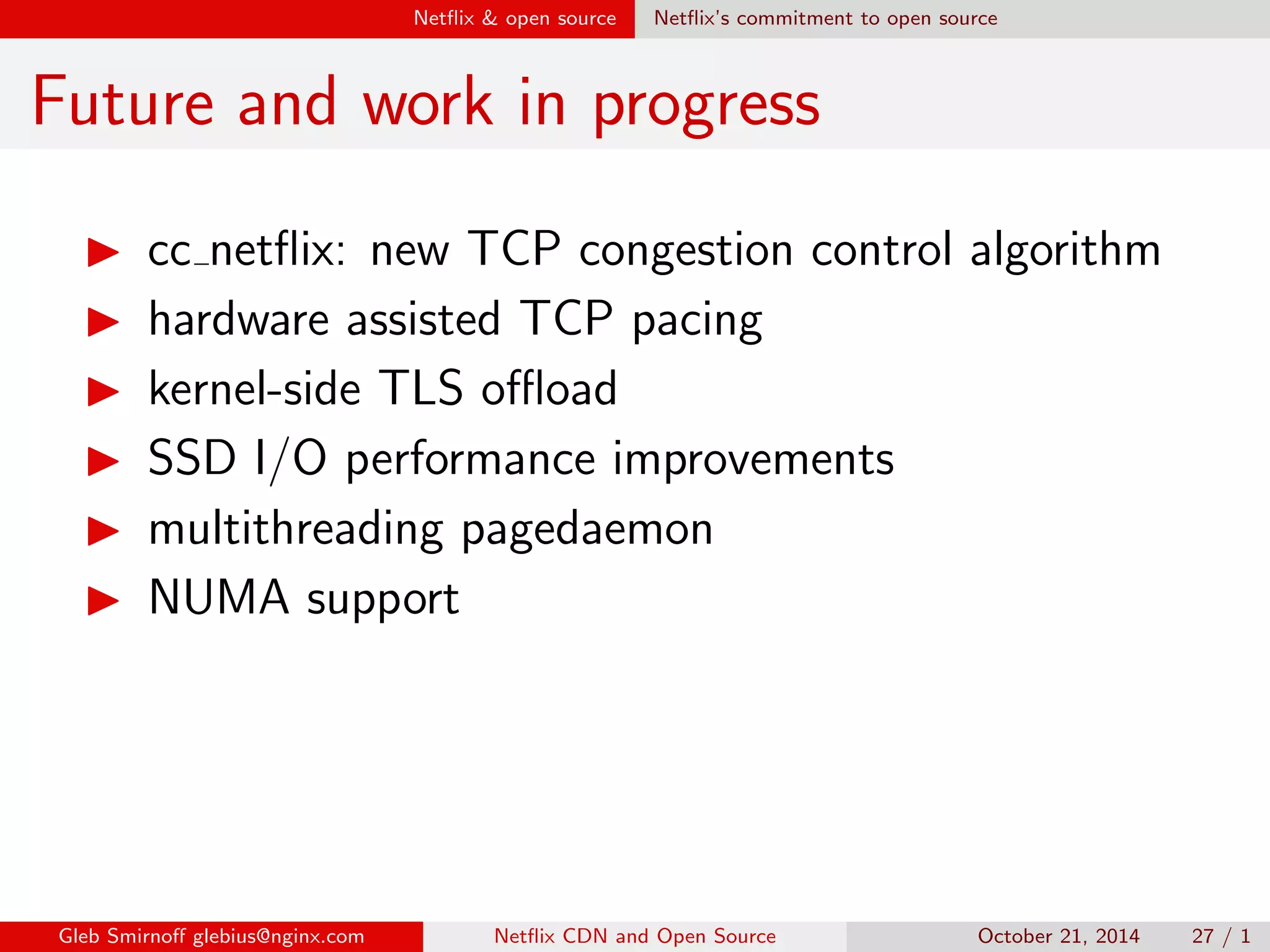 Net
ix  open source Net
ix's commitment to open source 
Areas of focus 
I network stack: sockets, TCP, drivers 
I storage: drivers, UFS 
I VM subsystem: caching 
Gleb Smirno glebius@nginx.com Net
ix CDN and Open Source October 21, 2014 22 / 1 
 