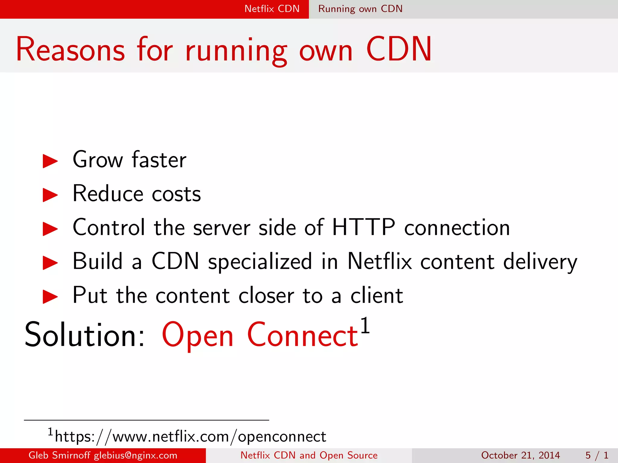 Net
ix CDN Running own CDN 
Reasons for running own CDN 
I Grow faster 
I Reduce costs 
I Control the server side of HTTP connection 
I Build a CDN specialized in Net
ix content delivery 
I Put the content closer to a client 
Solution: Open Connect1 
1https://www.net
ix.com/openconnect 
Gleb Smirno glebius@nginx.com Net
ix CDN and Open Source October 21, 2014 5 / 1 
 